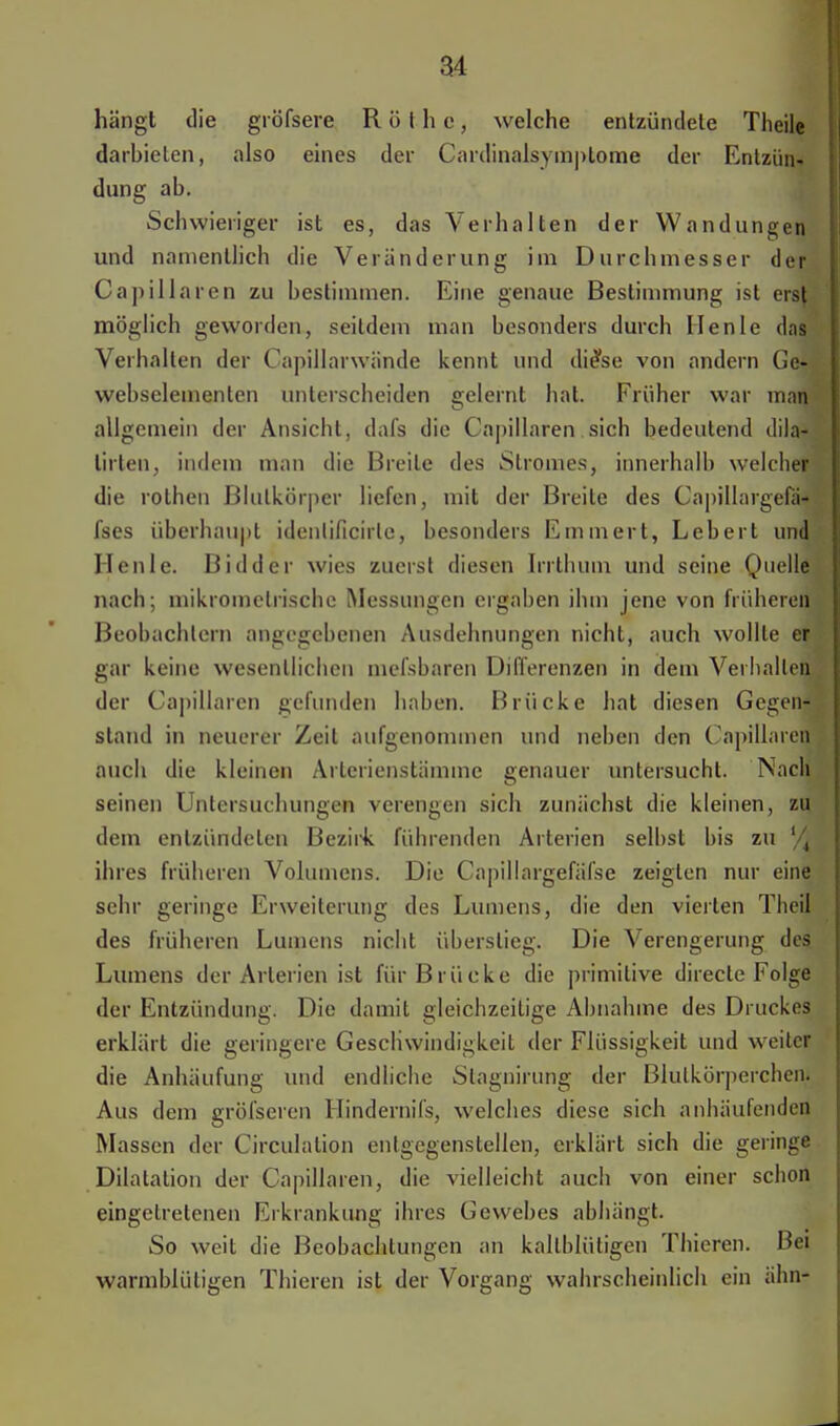 hängt die gröfsere Rothe, welche entzündete Theile darbieten, also eines der Cardinalsymplome der Entzün- dung ab. Schwieriger ist es, das Verhalten der Wandungen und namentlich die Veränderung im Durchmesser der Capillaren zu bestimmen. Eine genaue Bestimmung ist erst möglich geworden, seitdem man besonders durch Ilenle das Verhalten der Capillarwände kennt und di<*se von andern Gc- webselementen unterscheiden gelernt hat. Früher war man allgemein der Ansicht, dafs die Capillaren sich bedeutend dila- lirten, indem man die Breite des Stromes, innerhalb welcher die rothen Blulkörper liefen, mit der Breite des Capillargefä- fses überhaupt idenlificirle, besonders Emmert, Lebert und Henle. Bidder wies zuerst diesen Irrthum und seine Quelle nach; mikromelrische Messungen ergaben ihm jene von früheren Beobachtern angegebenen Ausdehnungen nicht, auch wollte er gar keine wesentlichen mefsbaren Differenzen in dem Verhallen der Capillaren gefunden haben. Brücke hat diesen Gegen- stand in neuerer Zeit aufgenommen und neben den Capillaren auch die kleinen Arterienstämme genauer untersucht. Nach seinen Untersuchungen verengen sich zunächst die kleinen, zu dem entzündeten Bezirk führenden Arterien selbst bis zu lA ihres früheren Volumens. Die Capillargefäfse zeigten nur eine sehr geringe Erweiterung des Lumens, die den vierten Theil des früheren Lumens nicht überstieg. Die Verengerung des Lumens der Arterien ist für Brücke die primitive direcle Folge der Entzündung. Die damit gleichzeitige Ahnahme des Druckes erklärt die geringere Geschwindigkeit der Flüssigkeit und weiter die Anhäufung und endliche Slagnirung der Blutkörperchen. Aus dem gröfseren Hindernifs, welches diese sich anhäufender! Massen der Circulalion entgegenstellen, erklärt sich die geringe Dilatation der Capillaren, die vielleicht auch von einer schon eingetretenen Erkrankung ihres Gewebes abhängt. So weit die Beobachtungen an kaltblütigen Thieren. Bei warmblütigen Thieren ist der Vorgang wahrscheinlich ein ähn-