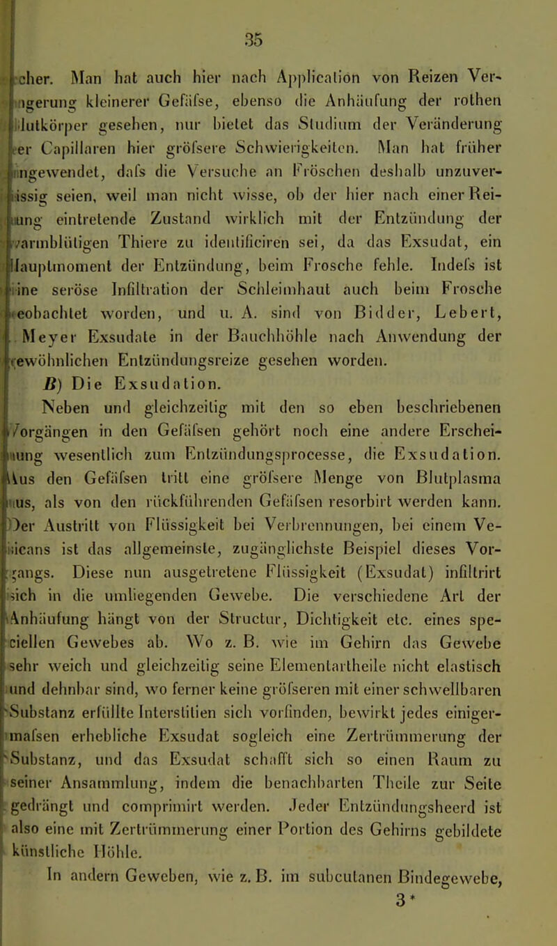 •hör. Man hat auch hier nach Application von Reizen Ver- lgerung kleinerer Gefäfse, ebenso die Anhäufung der rothen lulkörper gesehen, nur bietet das Studium der Veränderung er Capillaren hier gröfsere Schwierigkeiten. Man hat früher ngewendet, dafs die Versuche an Fröschen deshalb unzuver- issig seien, weil man nicht wisse, ob der hier nach einer Hel- ling eintretende Zustand wirklich mit der Entzündung der warmblütigen Thiere zu identificiren sei, da das Exsudat, ein Wauplmoment der Entzündung, beim Frosche fehle. Indefs ist I ine seröse Infiltration der Schleimhaut auch beim Frosche beobachtet worden, und u. A. sind von ßidder, Lebert, . Meyer Exsudate in der Bauchhöhle nach Anwendung der (gewöhnlichen Enlzündungsreize gesehen worden. B) Die Exsudation. Neben und gleichzeitig mit den so eben beschriebenen k/orgängen in den Gefäfsen gehört noch eine andere Erschei- nung wesentlich zum Enlzündungsprocesse, die Exsudation. Uus den Gefäfsen tritt eine gröfsere Menge von Blutplasma i'ius, als von den rückführenden Gefäfsen resorbirt werden kann. Oer Austritt von Flüssigkeit hei Verbrennungen, hei einem Ve- iiicans ist das allgemeinste, zugänglichste Beispiel dieses Vor- gangs. Diese nun ausgetretene Flüssigkeit (Exsudat) infiltrirt sich in die umliegenden Gewebe. Die verschiedene Art der '«Anhäufung hängt von der Structur, Dichtigkeit etc. eines spe- ziellen Gewebes ab. Wo z. B. wie im Gehirn das Gewebe [sehr weich und gleichzeitig seine Elementartheile nicht elastisch und dehnbar sind, wo ferner keine gröfseren mit einer schwellbaren Substanz erfüllte Inlerslilien sich vorfinden, bewirkt jedes einiger- mafsen erhebliche Exsudat sogleich eine Zertrümmerung der Substanz, und das Exsudat schafft sich so einen Raum zu ' seiner Ansammlung, indem die benachbarten Theile zur Seite I gedrängt und comprimirt werden. Jeder Enlzündungshcerd ist ! also eine mit Zertrümmerung einer Portion des Gehirns gebildete [ künstliche Höhle. In andern Geweben, wie z. B. im subcutanen Bindegewebe, 3*