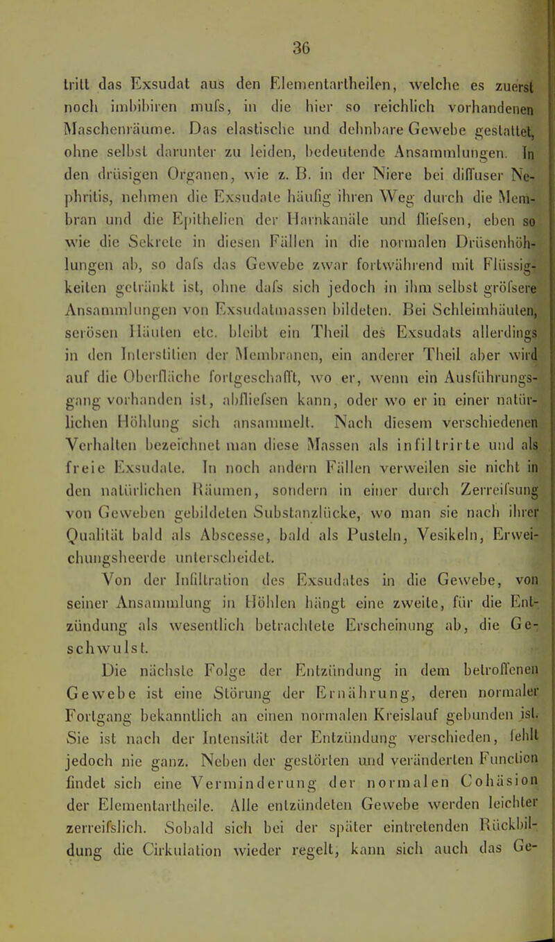 tritt das Exsudat aus den Elementarlheilen, welche es zuerst noch imbibiren mufs, in die hier so reichlich vorhandenen Maschenräume. Das elastische und dehnbare Gewebe gestattet, ohne selbst darunter zu leiden, bedeutende Ansammlungen. In den drüsigen Organen, wie z. B. in der Niere bei dilTuser Ne- phritis, nehmen die Exsudate häufig ihren Weg durch die Mem- bran und die Epithelien der Harnkanäle und fliefsen, eben so wie die Sekrete in diesen Fällen in die normalen Drüsenhöh- lungen ab, so dafs das Gewebe zwar fortwährend mit Flüssig- keiten getränkt ist, ohne dafs sich jedoch in ihm selbst gröfsere Ansammlungen von Exsudatmassen bildeten. Bei Schleimhäuten, serösen Häuten etc. bleibt ein Theil des Exsudats allerdings in den Interstitiell der Membranen, ein anderer Theil aber wird auf die Oberfläche fortgeschafft, wo er, wenn ein Ausführungs- gang vorhanden ist, ablliefsen kann, oder wo er in einer natür- lichen Höhlung sich ansammelt. Nach diesem verschiedenen Verhallen bezeichnet man diese Massen als infiltrirte und als freie Exsudate. In noch andern Fällen verweilen sie nicht in den natürlichen Räumen, sondern in einer durch Zerreilsting von Geweben gebildeten Substanzlücke, wo man sie nach ihrer Qualität bald als Abscesse, bald als Pusteln, Vesikeln, Erwei- chungsheerde unterscheidet. Von der Infiltration des Exsudates in die Gewebe, von seiner Ansammlung in Höhlen hängt eine zweite, für die Ent- zündung als wesentlich betrachtete Erscheinung ab, die Ge-; schwulst. Die nächste Folge der Entzündung in dem betroffenen Gewebe ist eine Störung der Ernährung, deren normaler Forlgang bekanntlich an einen normalen Kreislauf gebunden ist. Sie ist nach der Intensität der Entzündung verschieden, lehll jedoch nie ganz. Neben der gestörten und veränderlen Function findet sich eine Verminderung der normalen Cohäsion der Elementartheile. Alle entzündeten Gewebe werden leichler zerreifslich. Sobald sich bei der später eintretenden Rückbil- dung die Cirkulation wieder regelt, kann sich auch das Ge-