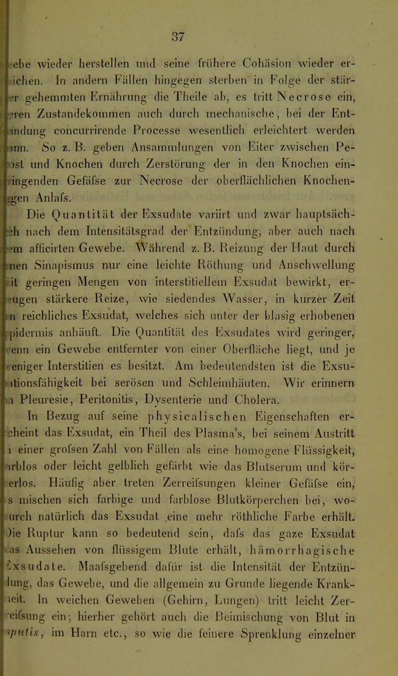 ehe wieder herstellen und seine frühere Cohäsion wieder er- ichen. In andern Fällen hingegen sterhen in Folge der stär- •r gehemmten Ernährung die Theile ab, es tritt Necrose ein; Ten Zustandekommen auch durch mechanische, hei der Ent- . nullius' concurrirende Processe wesentlich erleichtert werden rinn. So z. B. gehen Ansammlungen von Eiter zwischen Pe- tast und Knochen durch Zerstörung der in den Knochen ein- ; ingenden Gefäfse zur Necrose der oberflächlichen Knochen- Iiigen Anlafs. Die Quantität der Exsudate variirt und zwar hauptsäch- :h nach dem Intensitätsgrad der Entzündung, aber auch nach fem afficirlen Gewebe. Während z. ß. Reizung der Haut durch inen Sinapismus nur eine leichte Röthung und Anschwellung il geringen Mengen von interstitiellem Exsudat bewirkt, ei- ligen stärkere Reize, wie siedendes Wasser, in kurzer Zeit n reichliches Exsudat, welches sich unter der blasig erhobenen ipidermis anhäuft. Die Quantität des Exsudates wird geringer, renn ein Gewebe entfernter von einer Oberfläche liegt, und je eniger Interstitien es besitzt. Am bedeutendsten ist die Exsu- ltionsfähigkeit bei serösen und Schleimhäuten. Wir erinnern in Pleuresie, Peritonitis, Dysenterie und Cholera. In Bezug auf seine physicalisehen Eigenschaften er- ! cheint das Exsudat, ein Theil des Plasma's, bei seinem Austritt 1 einer grofsen Zahl von Fällen als eine homogene Flüssigkeit, irblos oder leicht gelblich gefärbt wie das Blutserum und kör- : erlös. Häufig aber treten Zerreifsungen kleiner Gefäfse ein, s mischen sich farbige und farblose Blutkörperchen bei, wo- urch natürlich das Exsudat eine mehr röthliche Farbe erhält. )ie Ruptur kann so bedeutend sein, dafs das gaze Exsudat as Aussehen von flüssigem Blute erhält, hämorrhagische Ixsudate. Maafsgebencl dafür ist die Intensität der Entzün- lung, das Gewebe, und die allgemein zu Grunde liegende Krank- leit. In weichen Geweben (Gehirn, Lungen) tritt leicht Zer- eifsung ein; hierher gehört auch die Beimischung von Blut in ipitlis, im Hain etc., so wie die feinere Sprenklung einzelner