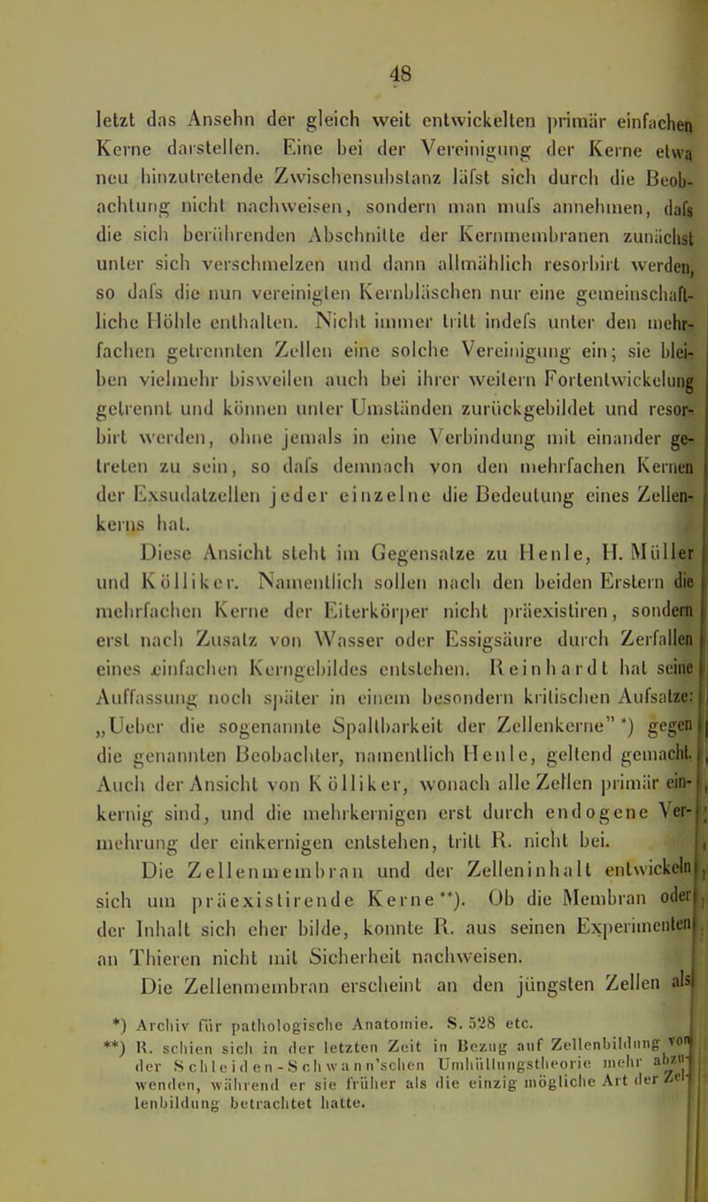letzt das Ansehn der gleich weit entwickelten primär einfachen Kerne darstellen. Eine hei der Vereinigung der Kerne etwa neu hinzutretende Zwischensuhslanz läfst sich durch die Beob- achtung nicht nachweisen, sondern man mul's annehmen, dafs die sich berührenden Abschnitte der Kernmembranen zunächst unter sich verschmelzen und dann allmählich resorbirt werden, so dafs die nun vereinigten Kernbläschen nur eine gemeinschaft- liche Höhle enthalten. Nicht immer tritt indefs unter den mehr- fachen getrennten Zellen eine solche Vereinigung ein; sie blei- ben vielmehr bisweilen auch bei ihrer weitern Forlenlwickelung gelrennt und können unter Umständen zurückgebildet und resor-! birl werden, ohne jemals in eine Verbindung mit einander ge- treten zu sein, so dafs demnach von den mehrfachen Kernen der Exsudatzellen jeder einzelne die Bedeutung eines Zellen- kerns hat. Diese Ansicht steht im Gegensalze zu Henle, H. Müller und Kölliker. Namentlich sollen nach den beiden Erstem die mehrfachen Kerne der Eiterkörper nicht präexisliren, sondeflj erst nach Zusatz von Wasser oder Essigsäure durch Zerfallen eines .einfachen Kerngebildes entstehen. Reinhardt hat seine! Auffassung noch später in einem besondern kritischen Aufsatzes! „Uebcr die sogenannte Spaltbarkeit der Zellenkerne*) gegenW die genannten Beobachter, namentlich Heule, geltend gemachi,! Auch der Ansicht von Kölliker, wonach alle Zellen primär ein- kernig sind, und die mehrkernigen erst durch endogene Ver- mehrung der einkernigen entstehen, tritt R. nicht bei. Die Zellenmembran und der Zelleninhalt entwickelni, sich um präexislirende Kerne**). Ob die Membran oderl, der Inhalt sich eher bilde, konnte R. aus seinen Experimenten an Thieren nicht mit Sicherheit nachweisen. Die Zellenmembran erscheint an den jüngsten Zellen als) *) Archiv für pathologische Anatomie. S. ö'28 etc. **) K. schien sich in der letzten Zeit in Bezug auf Zellenbildiingvoij, der Schleiden-Schwanifschen Unihiilluiigstheorie mehr abzi'j i wenden, während er sie früher als die einzig mögliche Art der Zelt lenhildting betrachtet hatte.
