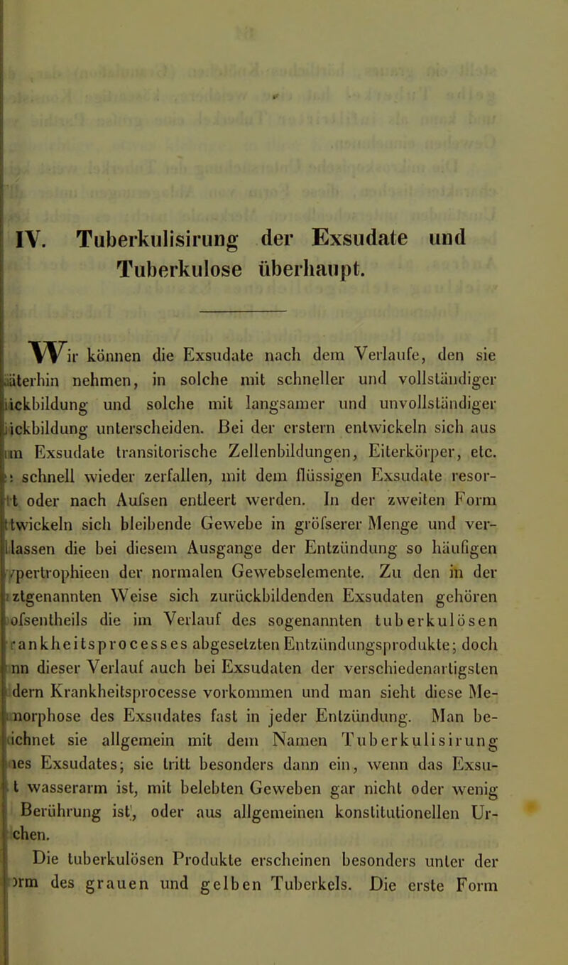 IV. Tuberkulisirung der Exsudate und Tuberkulose überhaupt. Wh- können die Exsudate nach dem Verlaufe, den sie aterhin nehmen, in solche mit schneller und vollständiger ickbildung und solche mit langsamer und unvollständiger ickbildung unterscheiden. Bei der erstem entwickeln sich aus im Exsudate transitorische Zellenbildungen, Eiterkörper, etc. ü schnell wieder zerfallen, mit dem flüssigen Exsudate resor- t oder nach Aufsen entleert werden. In der zweiten Form twickeln sich bleibende Gewebe in gröfserer Menge und ver- llassen die bei diesem Ausgange der Entzündung so häufigen /pertrophieen der normalen Gewebselemente. Zu den in der /.Igenannten Weise sich zurückbildenden Exsudaten gehören ofsentheils die im Verlauf des sogenannten tuberkulösen • a n k h e i ts p r o c e s s e s abgesetzten Entzündungsprodukle; doch nn dieser Verlauf auch bei Exsudaten der verschiedenartigsten dein Krankheitsprocesse vorkommen und man sieht diese Me- norphose des Exsudates fast in jeder Entzündung. Man be- ichnet sie allgemein mit dem Namen Tuberkulisirung les Exsudates; sie tritt besonders dann ein, wenn das Exsu- t wasserarm ist, mit belebten Geweben gar nicht oder wenig Berührung ist, oder aus allgemeinen konstitutionellen Ur- ichen. Die tuberkulösen Produkte erscheinen besonders unter der )rm des grauen und gelben Tuberkels. Die erste Form