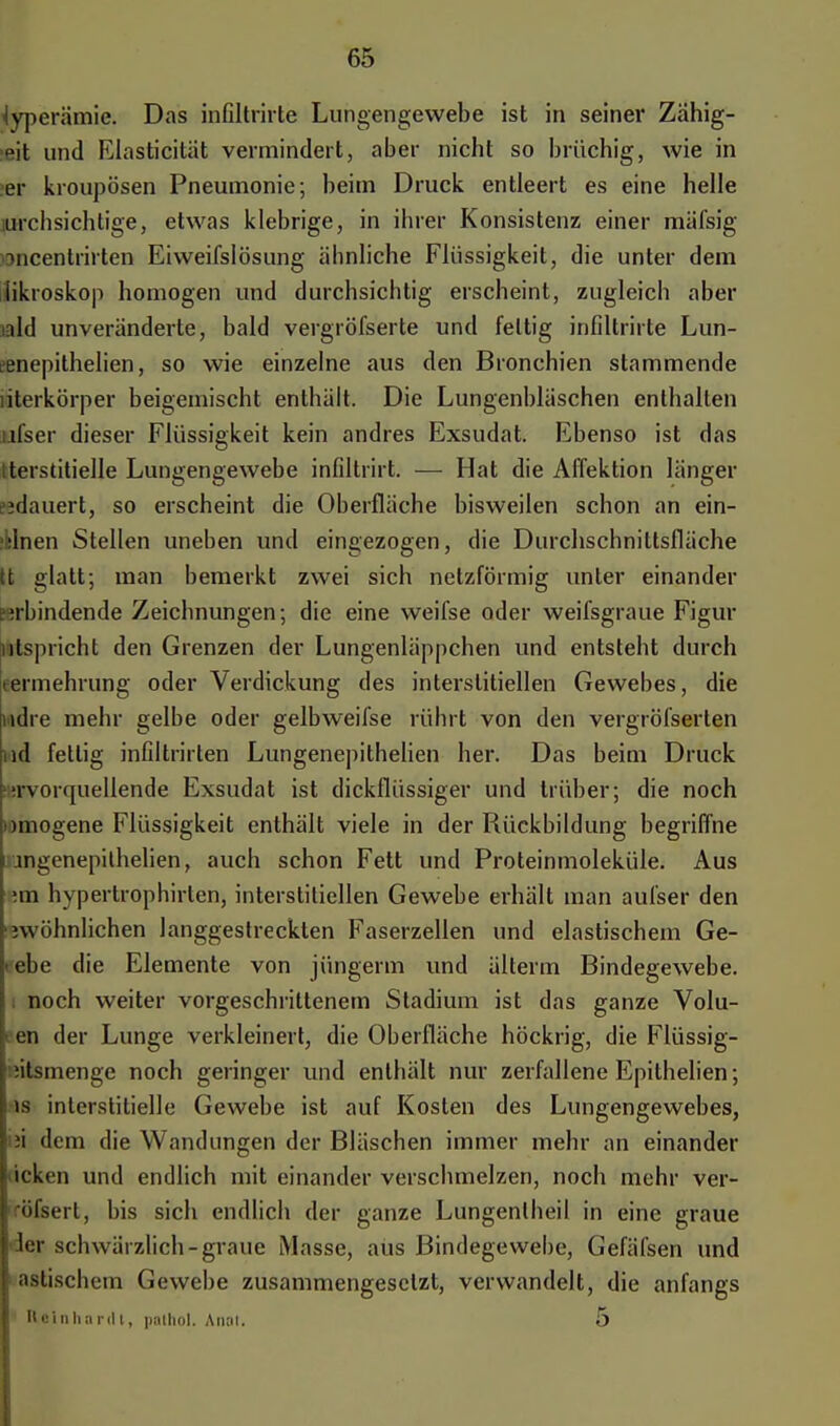 Hyperämie. Das infiltrirte Lungengewebe ist in seiner Zahig- Rit und Elasticität vermindert, aber nicht so brüchig, wie in er kroupösen Pneumonie; beim Druck entleert es eine helle nachsichtige, etwas klebrige, in ihrer Konsistenz einer mäfsig -»ncenlrirten Eiweifslösung ähnliche Flüssigkeit, die unter dem likroskop homogen und durchsichtig erscheint, zugleich aber ald unveränderte, bald vergröfserte und fettig infiltrirte Lun- eenepithelien, so wie einzelne aus den Bronchien stammende literkörper beigemischt enthält. Die Lungenbläschen enthalten ufser dieser Flüssigkeit kein andres Exsudat. Ebenso ist das tterstitielle Lungengewebe infiltrirt. — Hat die Affektion länger ?idauert, so erscheint die Oberfläche bisweilen schon an ein- ^lnen Stellen uneben und eingezogen, die Durchschnittsfläche tt glatt; man bemerkt zwei sich netzförmig unter einander ?irbindende Zeichnungen; die eine weifse oder weifsgraue Figur utspricht den Grenzen der Lungenläppchen und entsteht durch termehrung oder Verdickung des interstitiellen Gewebes, die mdre mehr gelbe oder gelbweifse rührt von den vergröfserten nd fellig infdtrirten Lungenepithelien her. Das beim Druck 'jrvorquellende Exsudat ist dickflüssiger und trüber; die noch miogene Flüssigkeit enthält viele in der Rückbildung begriffne jngenepilhelien, auch schon Fett und Proteinmoleküle. Aus im hypertrophirten, interstitiellen Gewebe erhält man aufser den ^wohnlichen langgestreckten Faserzellen und elastischem Ge- i ehe die Elemente von jüngerm und älterm Bindegewebe, noch weiter vorgeschrittenem Stadium ist das ganze Volu- en der Lunge verkleinert, die Oberfläche höckrig, die Flüssig- iitsmenge noch geringer und enthält nur zerfallene Epithelien; is interstitielle Gewebe ist auf Kosten des Lungengewebes, ii dorn die Wandungen der Bläschen immer mehr an einander icken und endlich mit einander verschmelzen, noch mehr ver- •ifsert, bis sich endlich der ganze Lungenlheil in eine graue ler schwärzlich-graue Masse, aus Bindegewebe, Gefäfsen und astischem Gewebe zusammengesetzt, verwandelt, die anfangs Reinhardt, palhol. Anal. 5