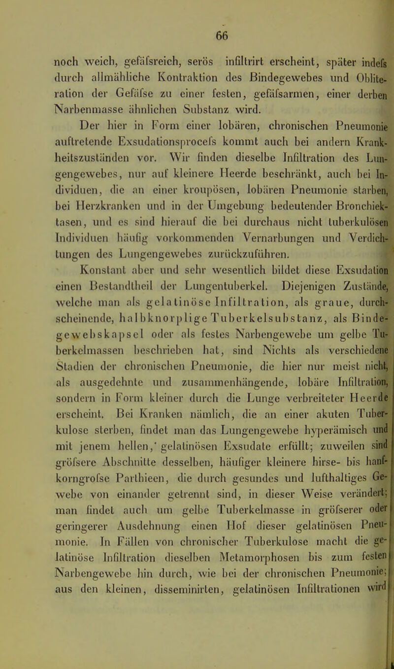 noch weich, gefäfsreich, serös infiltrirt erscheint, später indefs durch allmähliche Kontraktion des Bindegewebes und Oblite- ralion der Gefäfse zu einer festen, gefäfsarmen, einer derben Narbenmasse ähnlichen Substanz wird. Der hier in Form einer lobären, chronischen Pneumonie auftretende Exsudationsprocefs kommt auch bei andern Krank- heitszuständen vor. Wir finden dieselbe Infiltration des Lun- gengewebes, nur auf kleinere Heerde beschränkt, auch bei In- dividuen, die an einer kroupösen, lobären Pneumonie starben, bei Herzkranken und in der Umgebung bedeutender Bronchiek- tasen, und es sind hierauf die bei durchaus nicht tuberkulösen Individuen häufig vorkommenden Vernarbungen und Verdich- tungen des Lungengewebes zurückzuführen. Konstant aber und sehr wesentlich bildet diese Exsudalion einen Bestandlheil der Lungentuberkel. Diejenigen Zustände, welche man als gelatinöse Infiltration, als graue, durch- scheinende, Ii a Ibknorplige Tuberkelsubs tanz, als Binde- gewebskapscl oder als festes Narbengewebe um gelbe Tu- berkelmassen beschrieben hat, sind Nichts als verschiedene Stadien der chronischen Pneumonie, die hier nur meist nicht, als ausgedehnte und zusammenhängende, Iobäre Infiltration, sondern in Form kleiner durch die Lunge verbreiteter Heerde erscheint. Bei Kranken nämlich, die an einer akuten Tuber- kulose sterben, findet man das Lungengewebe hyperämisch und mit jenem hellen,'gelatinösen Exsudate erfüllt; zuweilen sind gröfsere Abschnitte desselben, häufiger kleinere hirse- bis hanf- korngrofse Parthieen, die durch gesundes und lufthaltiges Gft- webe von einander gelrennt sind, in dieser Weise verändert; man findet auch um gelbe Tuberkelmasse in gröfserer odiM geringerer Ausdehnung einen Hof dieser gelatinösen Pnett-j monie. In Fällen von chronischer Tuberkulose macht die ge-j latinöse Infiltration dieselben Metamorphosen bis zum festenl Narbengewebc hin durch, wie bei der chronischen Pneumonie;! aus den kleinen, disseminirten, gelatinösen Infiltrationen wird! Ii