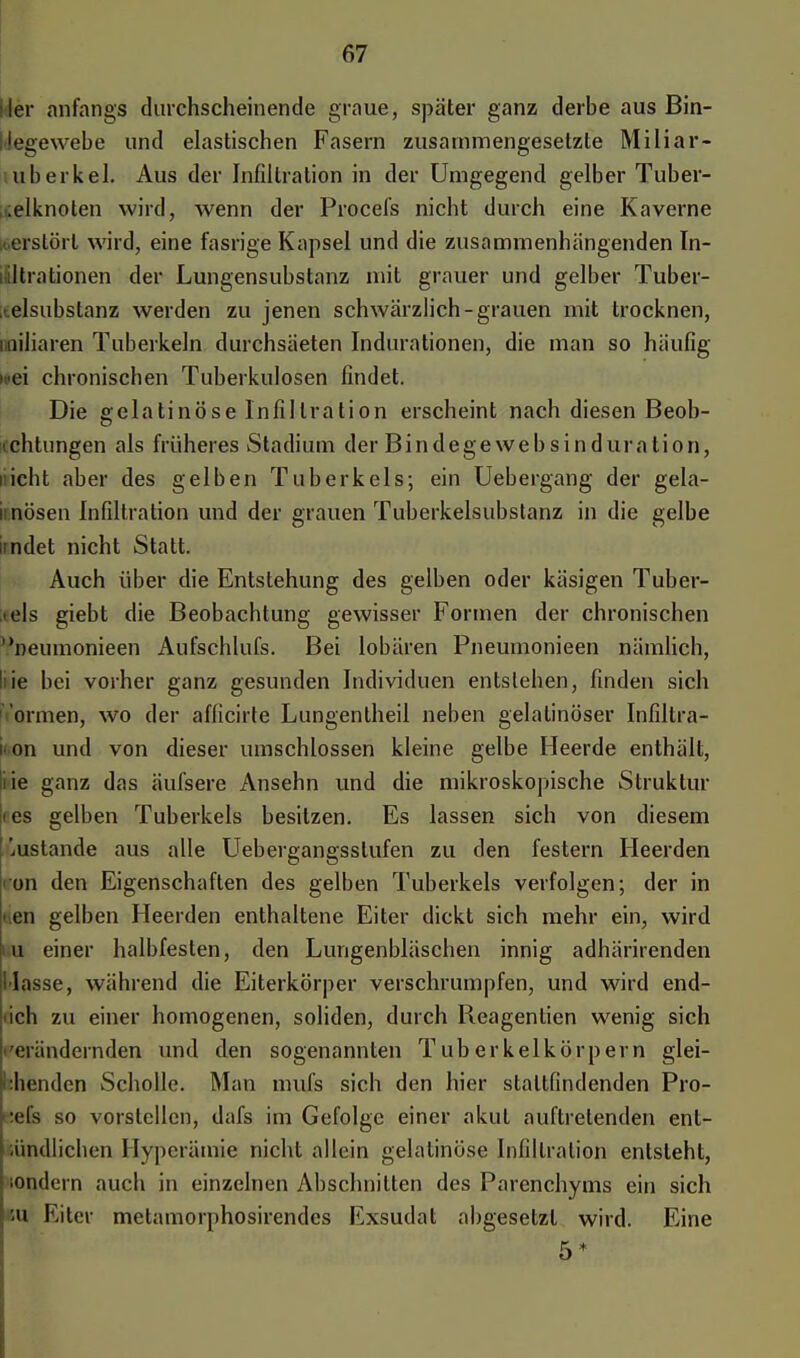 Her anfangs durchscheinende graue, später ganz derbe aus Bin- Uegewebe und elastischen Fasern zusammengesetzte Miliar- tuberkel. Aus der Infiltration in der Umgegend gelber Tuber- iielknoten wird, wenn der Procefs nicht durch eine Kaverne »erstört wird, eine fasrige Kapsel und die zusammenhängenden In- filtrationen der Lungensubstanz mit grauer und gelber Tuber- ;telsubstanz werden zu jenen schwärzlich-grauen mit trocknen, (biliaren Tuberkeln durchsäeten Indurationen, die man so häufig «■ei chronischen Tuberkulosen findet. Die gelatinöse Infiltration erscheint nach diesen Beob- achtungen als früheres Stadium der Bindegewebsinduration, nicht aber des gelben Tuberkels; ein Uebergang der gela- iinöseu Infiltration und der grauen Tuberkelsubstanz in die gelbe ndet nicht Statt. Auch über die Entstehung des gelben oder käsigen Tuber- kels giebt die Beobachtung gewisser Formen der chronischen neumonieen Aufschlufs. Bei lobären Pneumonieen nämlich, liie bei vorher ganz gesunden Individuen entstehen, finden sich ormen, wo der afficirte Lungentheil neben gelatinöser Infiltra- ii.on und von dieser umschlossen kleine gelbe Heerde enthält, iie ganz das äufsere Ansehn und die mikroskopische Struktur ies gelben Tuberkels besitzen. Es lassen sich von diesem '.uslande aus alle Uebergangsstufen zu den festern Heerden i'on den Eigenschaften des gelben Tuberkels verfolgen; der in <.en gelben Heerden enthaltene Eiter dickt sich mehr ein, wird u einer halbfesten, den Lungenbläschen innig adhärirenden Masse, während die Eiterkörper verschrumpfen, und wird end- ich zu einer homogenen, soliden, durch Reagentien wenig sich 'eiändernden und den sogenannten Tuberkelkörpern glei- chenden Scholle. Man muls sich den hier staltfindenden Pro- :efs so vorstellen, dafs im Gefolge einer akut auftretenden ent- iündlichen Hyperämie nicht allein gelatinöse Infiltration entsteht, sondern auch in einzelnen Abschnitten des Parcnchyms ein sich m Eiter metamorphosirendes Exsudat abgesetzt wird. Eine 5*