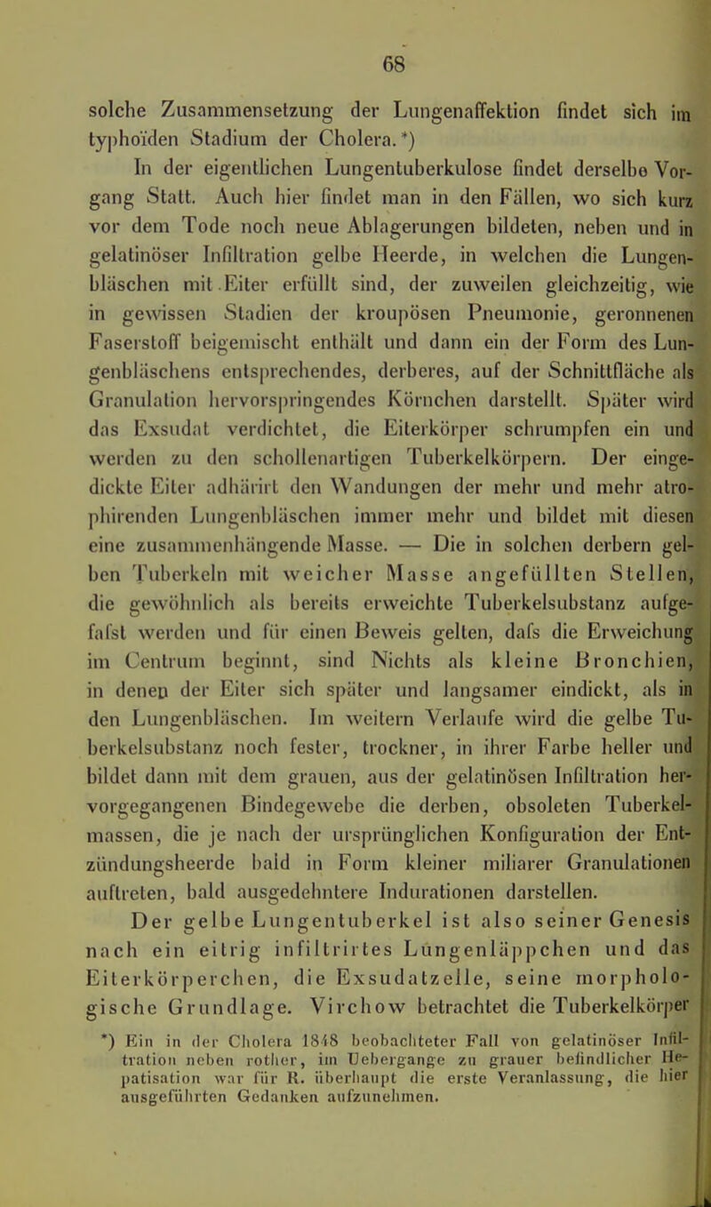 solche Zusammensetzung der Lungenaffektion findet sich im typhoiden Stadium der Cholera. *) In der eigentlichen Lungentuberkulose findet derselbe Vor- gang Statt. Auch hier findet man in den Fällen, wo sich kurz vor dem Tode noch neue Ablagerungen bildeten, neben und in gelatinöser Infiltration gelbe Heerde, in welchen die Lungen- bläschen mit .Eiter erfüllt sind, der zuweilen gleichzeitig, wie in gewissen Stadien der kroupösen Pneumonie, geronnenen Faserstoff beigemischt enthält und dann ein der Form des Lun- genbläschens entsprechendes, derberes, auf der Schnittfläche als Granulation hervorspringendes Körnchen darstellt. Später wird das Exsudat verdichtet, die Eiterkörper schrumpfen ein und weiden zu den schollenartigen Tuberkelkörpern. Der einge- dickte Eiter adhärirt den Wandungen der mehr und mehr atro- phirenden Lungenbläschen immer mehr und bildet mit diesen eine zusammenhängende Masse. — Die in solchen derbem gel- ben Tuberkeln mit weicher Masse angefüllten Stellen, die gewöhnlich als bereits erweichte Tuberkelsubstanz aufge- fafst werden und für einen Beweis gellen, dafs die Erweichung im Centrum beginnt, sind Nichts als kleine Bronchien, in denen der Eiter sich später und langsamer eindickt, als in den Lungenbläschen. Im weitem Verlaufe wird die gelbe Tu- berkelsubstanz noch fester, trockner, in ihrer Farbe heller und bildet dann mit dem grauen, aus der gelatinösen Infiltration her- vorgegangenen Bindegewebe die derben, obsoleten Tuberkel- massen, die je nach der ursprünglichen Konfiguration der Ent- zündungsheerde bald in Form kleiner miliarer Granulationen auftreten, bald ausgedehntere Indurationen darstellen. Der gelbe Lungentuberkel ist also seiner Genesis nach ein eitrig infiltrirtes Lüngenläppchen und das Eiterkörperehen, die Exsudatzelle, seine morpholo- gische Grundlage. Virchow betrachtet die Tuberkelkörper *) Ein in der Cholera 1848 beobachteter Fall von gelatinöser Infil- tration neben rother, im Uebergange zu grauer beiindlicher He- patisation war für R. überhaupt die erste Veranlassung, die hier ausgeführten Gedanken aufzunehmen.