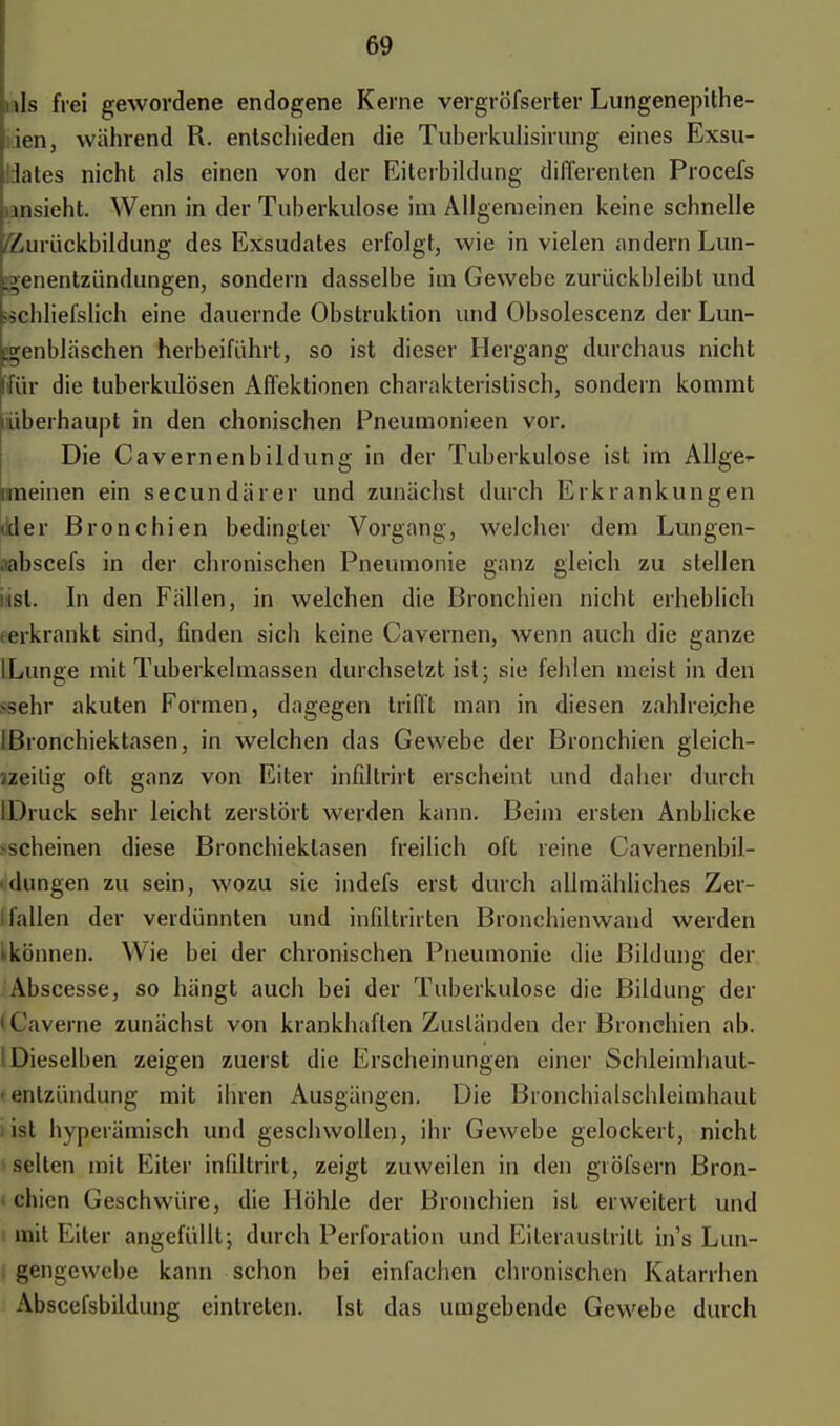 nls frei gewordene endogene Kerne vergröfserter Lungenepithe- lien, während R. entschieden die Tuherkulisirung eines Exsu- dates nicht als einen von der Eiterbildung differenten Procefs ansieht. Wenn in der Tuberkulose im Allgemeinen keine schnelle /Zurückbildung des Exsudates erfolgt, wie in vielen andern Lun- genentzündungen, sondern dasselbe im Gewebe zurückbleibt und ficbliefslich eine dauernde Obstruktion und Obsolescenz der Lun- genbläschen herbeiführt, so ist dieser Hergang durchaus nicht für die tuberkulösen Affektionen charakteristisch, sondern kommt ^überhaupt in den chonischen Pneumonieen vor. Die Cavernenbildung in der Tuberkulose ist im Allge- «meinen ein secundärer und zunächst durch Erkrankungen tider Bronchien bedingter Vorgang, welcher dem Lungen- rabscefs in der chronischen Pneumonie ganz gleich zu stellen nsl. In den Fällen, in welchen die Bronchien nicht erheblich (erkrankt sind, finden sich keine Cavernen, wenn auch die ganze ILunge mit Tuberkelmassen durchsetzt ist; sie fehlen meist in den sehr akuten Formen, dagegen trifft man in diesen zahlreiche IBronchiektasen, in welchen das Gewebe der Bronchien gleich- Heilig oft ganz von Eiter inhltrirt erscheint und daher durch IDruck sehr leicht zerstört werden kann. Beim ersten Anblicke -scheinen diese Bronchiektasen freilich oft reine Cavernenbil- idüngen zu sein, wozu sie indefs erst durch allmähliches Zer- I fallen der verdünnten und infiltrirten Bronchienwand werden >können. Wie bei der chronischen Pneumonie die Bildung der Abscesse, so hängt auch bei der Tuberkulose die Bildung der 1 Caverne zunächst von krankhaften Zuständen der Bronchien ab. 1 Dieselben zeigen zuerst die Erscheinungen einer Schleimhaut- ■ entzündung mit ihren Ausgängen. Die Bronchialschleimhaut ist hyperämisch und geschwollen, ihr Gewebe gelockert, nicht selten mit Eiter inhltrirt, zeigt zuweilen in den giöfsern Bron- chien Geschwüre, die Höhle der Bronchien ist erweitert und mit Eiter angefüllt; durch Perforation und Eiteraustritt ins Lun- gengewebe kann schon bei einfachen chronischen Katarrhen Abscefsbildung eintreten. Ist das umgebende Gewebe durch