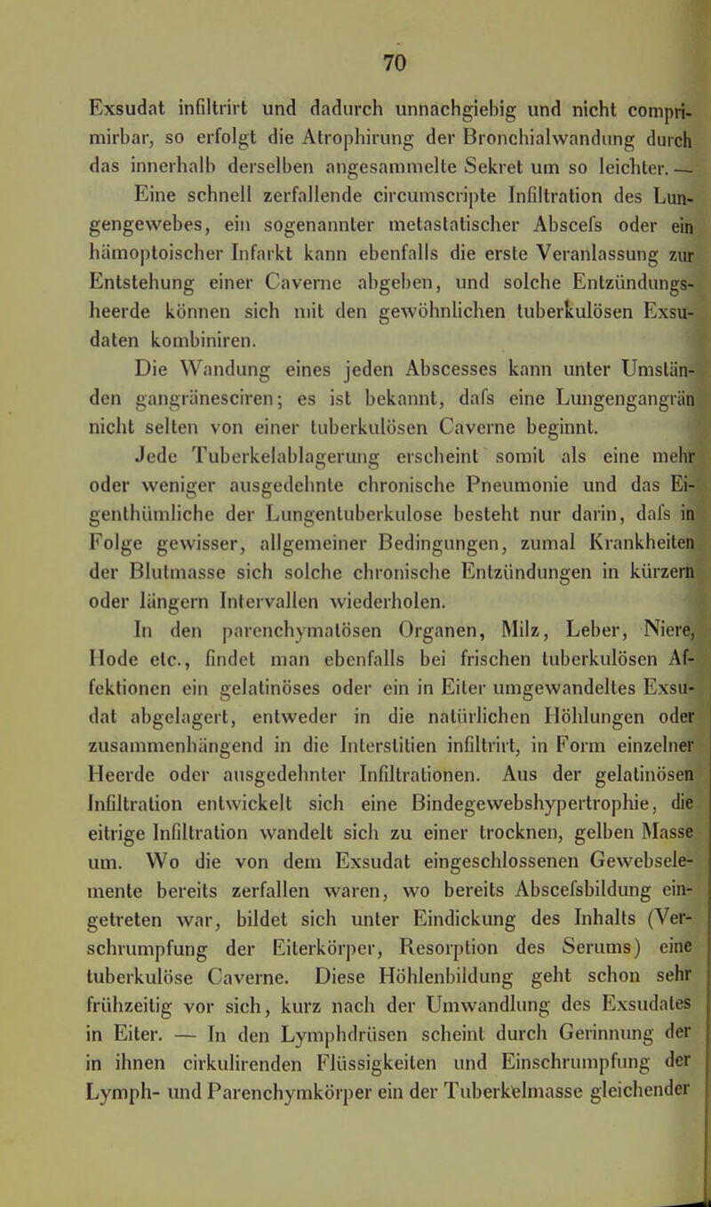 Exsudat infiltrirt und dadurch unnachgiebig und nicht compri- mirbar, so erfolgt die Atrophirung der Bronchiahvandung durch das innerhalb derselben angesammelte Sekret um so leichter. — Eine schnell zerfallende circumscripta Infiltration des Lun- gengewebes, ein sogenannter metastatischer Abscefs oder ein hämoptoischer Infarkt kann ebenfalls die erste Veranlassung zur Entstehung einer Caverne abgeben, und solche Entzündungs- heerde können sich mit den gewöhnlichen tuberkulösen Exsu- daten kombiniren. Die Wandung eines jeden Abscesses kann unter Umstän- den gangränesciren; es ist bekannt, dafs eine Lungengangrän nicht selten von einer tuberkulösen Caverne beginnt. Jede Tuberkelablagerung erscheint somit als eine mehr oder weniger ausgedehnte chronische Pneumonie und das Ei- genthümliche der Lungentuberkulose besteht nur darin, dafs in Folge gewisser, allgemeiner Bedingungen, zumal Krankheiten der Blulmasse sich solche chronische Entzündungen in kürzern oder längern Intervallen wiederholen. In den parenchymatösen Organen, Milz, Leber, Niere, Hode elc, findet man ebenfalls bei frischen tuberkulösen Af- fektionen ein gelatinöses oder ein in Eiler umgewandeltes Exsu- dat abgelagert, entweder in die natürlichen Höhlungen oder zusammenhängend in die Interstitiell infiltrirt, in Form einzelner Heerde oder ausgedehnter Infiltrationen. Aus der gelatinösen Infiltration entwickelt sich eine Bindegewebshypertrophie, die eitrige Infiltration wandelt sich zu einer trocknen, gelben Masse um. Wo die von dem Exsudat eingeschlossenen Gewebsele- mente bereits zerfallen waren, wo bereits Abscefsbildung ein- getreten war, bildet sich unter Eindickung des Inhalts (Ver- schrumpfung der Eiterkörper, Resorption des Serums) eine tuberkulöse Caverne. Diese Höhlenbildung geht schon sehr frühzeitig vor sich, kurz nach der Umwandlung des Exsudates in Eiter. — In den Lymphdrüsen scheint durch Gerinnung der in ihnen cirkulirenden Flüssigkeilen und Einschrumpfung der Lymph- und Parenchymkörper ein der Tuberkelmasse gleichender