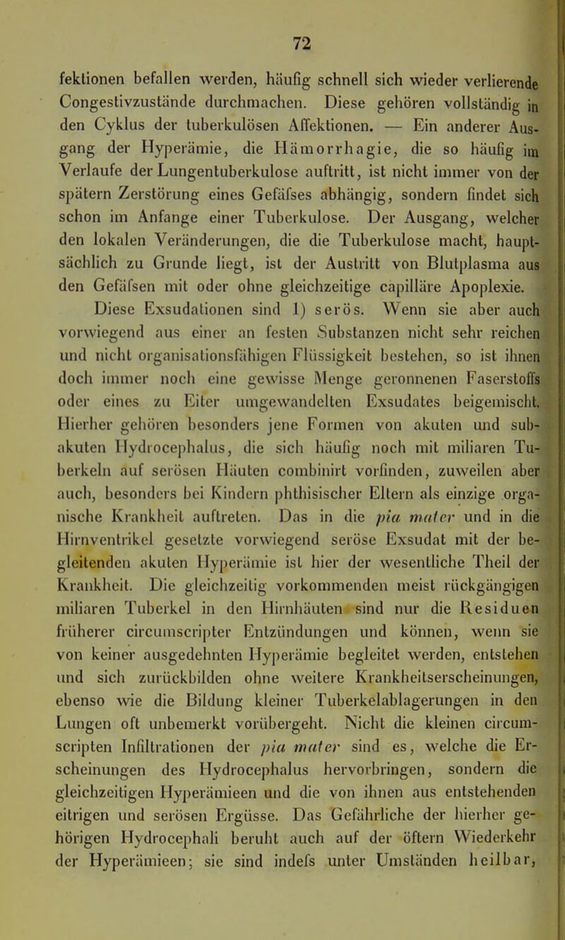 feklionen befallen werden, häufig schnell sich wieder verlierende Congestivzustände durchmachen. Diese gehören vollständig in den Cyklus der tuberkulösen Affektionen. — Ein anderer Aus- gang der Hyperämie, die Hämorrhagie, die so häufig im Verlaufe der Lungentuberkulose auftritt, ist nicht immer von der spätem Zerstörung eines Gefäfses abhängig, sondern findet sich schon im Anfange einer Tuberkulose. Der Ausgang, welcher den lokalen Veränderungen, die die Tuberkulose macht, haupt- sächlich zu Grunde liegt, ist der Austritt von Blutplasma aus den Gefäfsen mit oder ohne gleichzeitige capilläre Apoplexie. Diese Exsudalionen sind 1) serös. Wenn sie aber auch vorwiegend aus einer an festen Substanzen nicht sehr reichen und nicht organisalionsfähigen Flüssigkeit bestehen, so ist ihnen doch immer noch eine gewisse Menge geronnenen Faserstoffs oder eines zu Eiter umgewandeilen Exsudates beigemischt. Hierher gehören besonders jene Formen von akuten und sub- akuten Hydrocephalus, die sich häufig noch mit miliaren Tu- berkeln auf serösen Häuten combinirt vorfinden, zuweilen aber auch, besonders bei Kindern phthisischer Eltern als einzige orga- nische Krankheit auftreten. Das in die pia maier und in die Hirnventrikel gesetzte vorwiegend seröse Exsudat mit der be- gleitenden akuten Hyperämie ist hier der wesentliche Theil der Krankheit. Die gleichzeitig vorkommenden meist rückgängigen miliaren Tuberkel in den Hirnhäuten sind nur die Residuen früherer circumscripta- Entzündungen und können, wenn sie von keiner ausgedehnten Hyperämie begleitet werden, entstehen und sich zurückbilden ohne weitere Krankheitserscheinungen, ebenso wie die Bildung kleiner Tuberkelablagerungen in den Lungen oft unbemerkt vorübergeht. Nicht die kleinen circum- scripten Infiltrationen der pia mater sind es, welche die Er- scheinungen des Hydrocephalus hervorbringen, sondern die gleichzeitigen Hyperämieen und die von ihnen aus entstehenden eitrigen und serösen Ergüsse. Das Gefährliche der hierher ge- hörigen Hydrocephali beruht auch auf der öftern Wiederkehr der Hyperämieen; sie sind indefs unter Umständen heilbar,
