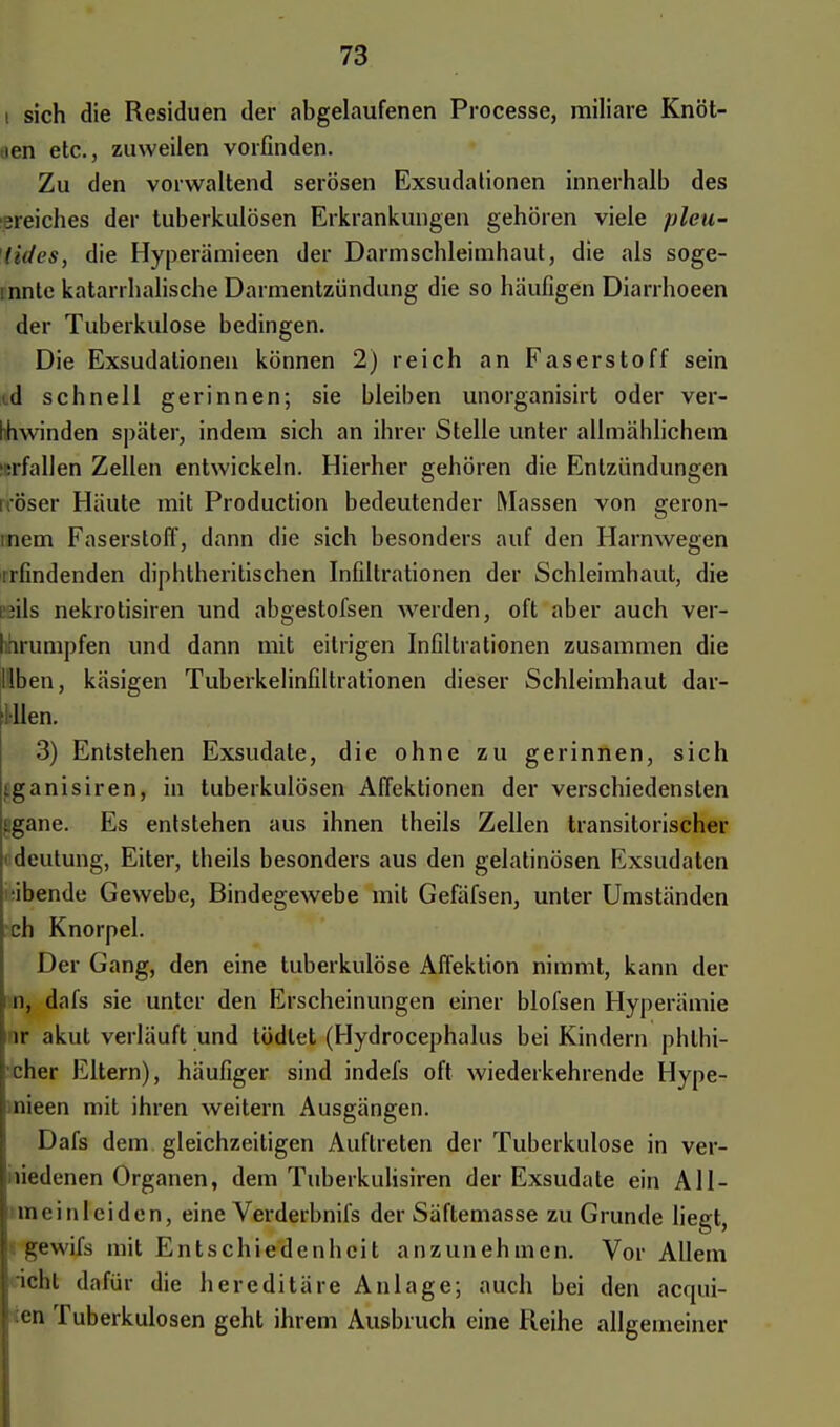 i sich die Residuen der abgelaufenen Processe, miliare Knöt- .ien etc., zuweilen vorfinden. Zu den vorwaltend serösen Exsudationen innerhalb des 31eicb.es der tuberkulösen Erkrankungen gehören viele pleu- tiih's, die Hyperämieen der Darmschleimhaut, die als soge- mnte katarrhalische Darmentzündung die so häufigen Diarrhoeen der Tuberkulose bedingen. Die Exsudationen können 2) reich an Faserstoff sein d schnell gerinnen; sie bleiben unorganisirt oder ver- hhwinden später, indem sich an ihrer Stelle unter allmählichem trfallen Zellen entwickeln. Hierher gehören die Entzündungen öser Häute mit Production bedeutender Massen von geron- nen! Faserstoff, dann die sich besonders auf den Harnwegen ^findenden diphtherischen Infiltrationen der Schleimhaut, die ;ils nekrotisiren und abgestofsen werden, oft aber auch ver- hhrumpfen und dann mit eitrigen Infiltrationen zusammen die Üben, käsigen Tuberkelinfiltrationen dieser Schleimhaut dar- gtten. 3) Entstehen Exsudate, die ohne zu gerinnen, sich tganisiren, in tuberkulösen Affektionen der verschiedensten Jgane. Es entstehen aus ihnen theils Zellen transitorischer deutung, Eiter, theils besonders aus den gelatinösen Exsudaten ■ibende Gewebe, Bindegewebe mit Gefäfsen, unter Umständen ch Knorpel. Der Gang, den eine tuberkulöse Affektion nimmt, kann der n, dafs sie unter den Erscheinungen einer blofsen Hyperämie lr akut verläuft und tödlet (Hydrocephalus bei Kindern phthi- cher Eltern), häufiger sind indefs oft wiederkehrende Hype- nieen mit ihren weitern Ausgängen. Dafs dem gleichzeitigen Auftreten der Tuberkulose in ver- miedenen Organen, dem Tuberkulisiren der Exsudate ein All- mein leiden, eine Verderbnifs der Säftemasse zu Grunde liegt, gewifs mit Entschiedenheit anzunehmen. Vor Allem icht dafür die hereditäre Anlage; auch bei den acqui- :en Tuberkulosen geht ihrem Ausbruch eine Reihe allgemeiner