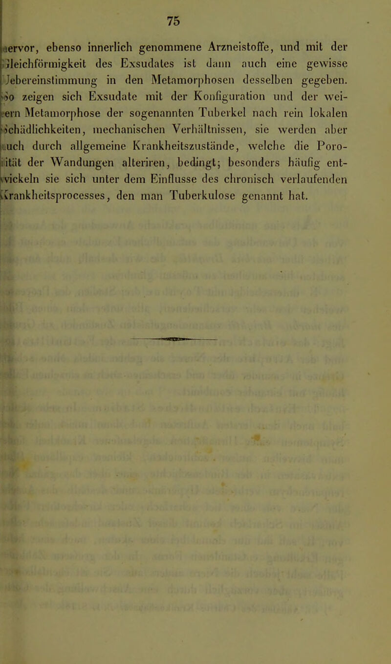 nervor, ebenso innerlich genommene Arzneistoffe, und mit der Gleichförmigkeit des Exsudates ist dann auch eine gewisse Jebereinstimmung in den Metamorphosen desselben gegeben. >*o zeigen sich Exsudate mit der Konfiguration und der wei- gern Metamorphose der sogenannten Tuberkel nach rein lokalen Schädlichkeiten, mechanischen Verhältnissen, sie werden aber uuch durch allgemeine Krankheitszustände, welche die Poro- sität der Wandungen alteriren, bedingt; besonders häufig ent- wickeln sie sich unter dem Einflüsse des chronisch verlaufenden \vrankheitsprocesses, den man Tuberkulose genannt hat.