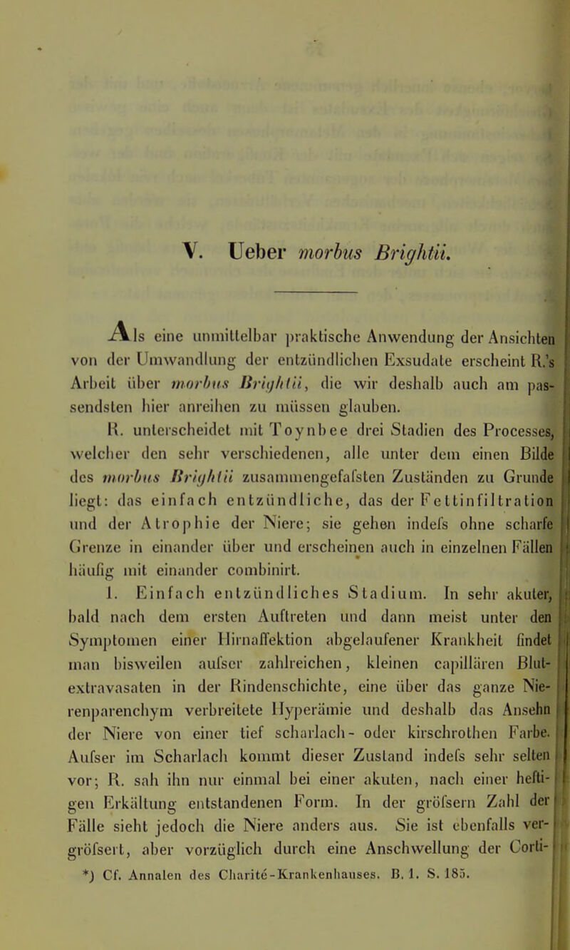 \. Ueber morbus Brightii. xVls eine unmittelbar praktische Anwendung der Ansichten von der Umwandlung der entzündlichen Exsudate erscheint R.'s Arlteil über morbus Brightii, die wir deshalb auch am pas- sendsten hier anreihen zu müssen glauben. R. unterscheidet mit Toynbee drei Stadien des Processes, welcher den sehr verschiedenen, alle unter dem einen Bilde des morbus Brightii zusammengefafsten Zuständen zu Grunde liegt: das einfach entzündliche, das der Fettinfiltration und der Atrophie der Niere; sie gehen indefs ohne scharfe Grenze in einander über und erscheinen auch in einzelnen Fallen häufig mit einander combinirt. 1. Einfach entzündliches Stadium. In sehr akuter, bald nach dem ersten Auftreten und dann meist unter den Symptomen einer Hirnaffektion abgelaufener Krankheit findet man bisweilen aufser zahlreichen, kleinen capillären ßlut- extravasaten in der Rindenschichte, eine über das ganze Nie- renparenchym verbreitete Hyperämie und deshalb das Ansehn der Niere von einer tief Scharlach- oder kirschrothen Farbe. Aufser im Scharlach kommt dieser Zustand indefs sehr selten j vor; R. sah ihn nur einmal bei einer akuten, nach einer hefti- gen Erkältung entstandenen Form. In der gröfsern Zahl der Fälle sieht jedoch die Niere anders aus. Sie ist ebenfalls ver-1 gröfseit, aber vorzüglich durch eine Anschwellung der Corti-I
