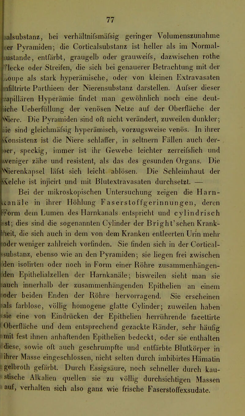• alsubstanz, bei verhältnifsmäfsig geringer Volumenszunahme Her Pyramiden; die Corticalsubstanz ist heller als im Normal- zustände, entfärbt, graugelb oder grauweifs, dazwischen rothe f flecke oder Streifen, die sich bei genauerer Betrachtung mit der i joupe als stark hyperämische, oder von kleinen Extravasaten linfiltrirte Parthieen der Nierensubstanz darstellen. Aufser dieser sapillären Hyperämie findet man gewöhnlich noch eine deut- liche Ueberfüllung der venösen Netze auf der Oberfläche der jWiere. Die Pyramiden sind oft nicht verändert, zuweilen dunkler; ,;ie sind gleichmäfsig hyperämisch, vorzugsweise venös. In ihrer (\Consistenz ist die Niere schlaffer, in seltnem Fällen auch der- Ifer, speckig, immer ist ihr Gewebe leichter zerreifslich und weniger zähe und resistent, als das des gesunden Organs. Die Nierenkapsel läfst sich leicht ablösen. Die Schleimhaut der iSelche ist injicirt und mit Blutextravasaten durchsetzt. — Bei der mikroskopischen Untersuchung zeigen die Harn- icanäle in ihrer Höhlung Faserstoffgerinnungen, deren •Form dem Lumen des Harnkanals entspricht und cylindrisch fet; dies sind die sogenannten Cylinder der Bright'schen Krank- heit, die sich auch in dem von dem Kranken entleerten Urin mehr oder weniger zahlreich vorfinden. Sie finden sich in der Corlical- < Substanz, ebenso wie an den Pyramiden; sie liegen frei zwischen den isolirten oder noch in Form einer Röhre zusammenhängen- den Epilhelialzellen der Harnkanäle; bisweilen sieht man sie auch innerhalb der zusammenhängenden Epilhelien an einem oder beiden Enden der Röhre hervorragend. Sie erscheinen als farblose, völlig homogene glatte Cylinder; zuweilen haben -sie eine von Eindrücken der Epilhelien herrührende faceltirle ' Oberfläche und dem entsprechend gezackte Ränder, sehr häufig ' mit fest ihnen anhaftenden Epithelien bedeckt, oder sie enthalten ' diese, sowie oft auch geschrumpfte und entfärbte Blutkörper in ihrer Masse eingeschlossen, nicht selten durch imbibirtes Hämatin gelbrolh gefärbt. Durch Essigsäure, noch schneller durch kau- stische Alkalien quellen sie zu völlig durchsichtigen Massen auf, verhalten sich also ganz wie frische Faserstoffexsudate.