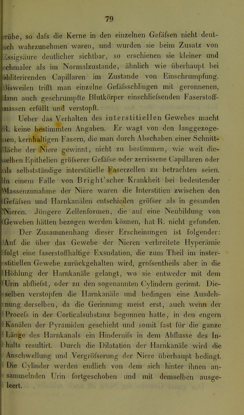 i BÄbe, so dafs die Kerne in den einzelnen Gcfäfsen nicht deut- lich wahrzunehmen waren, und wurden sie beim Zusatz von ■Essigsäure deutlicher sichtbar, so erschienen sie kleiner und Ifchmaler als im Normalzustande, ähnlich wie überhaupt hei li>bliterirenden Gapilaren im Zustande von Einschrumpfung. Jisweilen trifft man einzelne Gefäfsschlingen mit geronnenen, Mann auch geschrumpfte Blutkörper einschliefsenden Faserstoff- nassen erfüllt und verstopft. Ueber das Verhalten des interstitiellen Gewebes macht m. keine bestimmten Angaben. Er wagt von den langgezoge- nen, kernhaltigen Fasern, die man durch Abschaben einer Schnitt- fläche der Niere gewinnt, nicht zu bestimmen, wie weit die- selben Epithelien gröfserer Gefäfse oder zerrissene Capillaren oder nls selbstständie;e interstitielle Faserzellen zu betrachten seien. ia einem Falle von Bright'scher Krankheit bei bedeutender ^Wassenzunahme der Niere waren die Interstitiell zwischen den (Gefäfsen und Harnkanälen entschieden gröfser als in gesunden [^Nieren. Jüngere Zellenformen, die auf eine Neubildung von (.Geweben hätten bezogen werden können, hat R. nicht gefunden. Der Zusammenhang dieser Erscheinungen ist folgender: .■Auf die über das Gewebe der Nieren verbreitete Hyperämie (folgt eine faserslofihaltige Exsudation, die zum Theil im inster- •stiliellen Gewebe zurückgehalten wird, grofsenlheils aber in die IHöhlung der Harnkanäle gelangt, wo sie entweder mit dem 'Urin abiliefst, oder zu den sogenannten Oylindern gerinnt. Die- selben verstopfen die Harnkanäle und bedingen eine Ausdeh- nung derselben, da die Gerinnung ineist erst, auch wenn der ! Frocefs in der Corticalsubstanz begonnen halte, in den engern l Kanälen der Pyramiden geschieht und somit fast für die ganze 1 Länge des Harnkanals ein Hindernifs in dem Abflüsse des In- 1 halts resultirt. Durch die Dilatation der Harnkanäle wird die Anschwellung und Vergröfserung der Niere überhaupt bedingt. Die Cylinder werden endlich von dem sich hinler ihnen an- sammelnden Urin fortgeschoben und mit demselben ausge- leert.