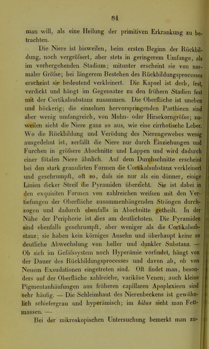 man will, als eine Heilung der primitiven Erkrankung zu be- trachten. Die Niere ist bisweilen, beim ersten Beginn der Rückbil- dung, noch vergröfsert, aber stets in geringerem Umfange, als im vorhergehenden Stadium; mitunter erscheint sie von nor- maler Gröfse; bei längerem Bestehen des Rückbildungsprocesses erscheint sie bedeutend verkleinert. Die Kapsel ist derb, fest verdickt und hängt im Gegensalze zu den frühem Stadien fest mit der Corlikalsubstanz zusammen. Die Oberfläche ist uneben und höckerig; die einzelnen hervorspringenden Parthieen sind aber wenig umfangreich, von Mohn- oder Hirsekorngröfse; zu- weilen sieht die Niere ganz so aus, wie eine cirrhotische Leber. \\ o die Rückbildung und Verödung des Nierengewebes wenig ausgedehnt ist, zerfällt die Niere nur durch Einziehungen und Furchen in gröfsere Abschnitte und Lappen und wird dadurch einer fötalen Niere ähnlich. Auf dem Durchschnitte erscheint bei den stark granulirten Formen die Cortikalsubstanz verkleinert und geschrumpft, oft so, dafs sie nur als ein dünner, einige Linien dicker Streif die Pyramiden überzieht. Sie ist dabei in den exquisiten Formen von zahlreichen weifsen mit den Ver- tiefungen der Oberfläche zusammenhängenden Strängen durch- zogen und dadurch ebenfalls in Abschnitte gelheilt. In der Nähe der Peripherie ist dies am deutlichsten. Die Pyramiden sind ebenfalls geschrumpft, aber weniger als die Cortikalsub- stanz; sie haben kein körniges Ansehn und überhaupt keine so deutliche Abwechslung von heller und dunkler Substanz. — Ob sich im Gefäfssystem noch Hyperämie vorfindet, hängt von der Dauer des Rückbildungsprocesses und davon ab, ob von Neuem Exsudationen eingetreten sind. Oft findet man, beson- ders auf der Oberfläche zahlreiche, variköse Venen; auch kleine j Pigmentanhäufungen aus früheren capiilaren Apoplexieen sind | sehr häufig. — Die Schleimhaut des Nierenbeckens ist gewöhn- i lieh schiefergrau und hyperämisch; im hilus sieht man Fett- massen. — Bei der mikroskopischen Untersuchung bemerkt man zu-