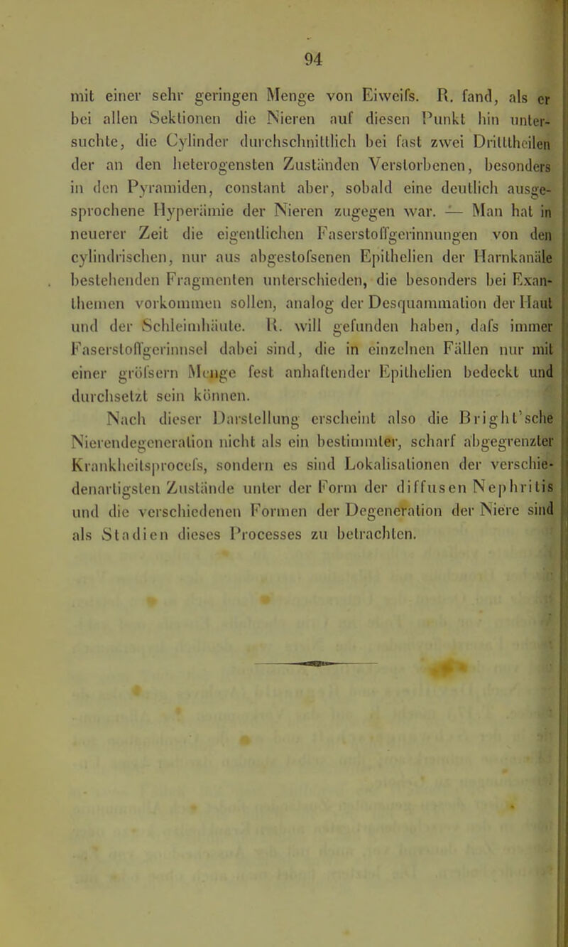 mit einer sehr geringen Menge von Eiweifs. R. fand, als er bei allen Sektionen die Nieren auf diesen Punkt hin unter- suchte, die Cylindcr durchschnittlich bei fast zwei DriltthehNffl der an den heterogensten Zustünden Verstorbenen, besonders in den Pyramiden, conslant aber, sobald eine deutlich ausge- sprochene Hyperämie der Nieren zugegen war. — Man hat in neuerer Zeit die eigentlichen Faserstoffgerinnungen von den cylindrischen, nur aus abgestofsenen Epithelien der Harnkanäle besiebenden Fragmenten unterschieden, die besonders bei Exan* themen vorkommen sollen, analog der Desquammalion der Hati» und der Schleimhäute. Ii. will gefunden haben, dafs immer Fasersloffgerinnsel dabei sind, die in einzelnen Fällen nur mit einer gröfsern Menge fest anhaftender Epithelien bedeckt und durchsetzt sein können. Nach dieser Darstellung erscheint also die Brighl'sche Nierendegcneralion nicht als ein bestimmter, scharf abgegrenzter Krankheilsprocefs, sondern es sind Lokalisalionen der verschie* denartigsten Zustände unter der Form der diffusen Nephritis und die verschiedenen Formen der Degeneration der Niere sind als Stadien dieses Processes zu betrachten.