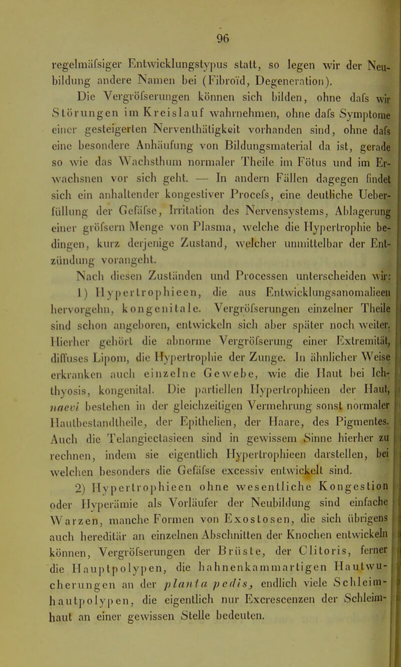 regelmässiger Entwicklungstypus statt, so legen wir der Neu- bildung andere Namen bei (Fibroi'd, Degeneration). Die Vergröfserungen können sich bilden, ohne dafs wir Störungen im Kreislauf wahrnehmen, ohne dafs Symptome einer gesteigerten Nerventhätigkcit vorhanden sind, ohne dafs eine besondere Anhäufung von Bildungsmaterial da ist, gerade so wie das Wachslhum normaler Theile im Fötus und im Er- wachsnen vor sich geht. — In andern Fällen dagegen findet sich ein anhallender kongestiver Procefs, eine deutliche Uebet£ füllung der Gefäfse, Irritation des Nervensystems, Ablagerung einer gröfsern Menge von Plasma, welche die Hypertrophie ber dingen, kurz derjenige Zustand, welcher unmittelbar der Ent- zündung vorangeht. Nach diesen Zuständen und Processen unterscheiden wir: 1) Hyperlrophieen, die aus Enlwicklungsanomalieeu hervorgehn, kongenitale. Vergröfserungen einzelner Theile, sind schon angeboren, entwickeln sich aber später noch weiter. Hierher gehört die abnorme Vergröfserung einer Extremität, diffuses Lipom, die Hypertrophie der Zunge. In ähnlicher Weise erkranken auch einzelne Gewebe, wie die Haut bei Ich- thyosis, kongenital. Die partiellen. Hyperlrophieen der Haut, naevi bestehen in der gleichzeitigen Vermehrung sonst normaler Haulbcstandlheile, der Epithelien, der Haare, des Pigmentes. Auch die Telangieclasieen sind in gewissem Sinne hierher zu rechnen, indem sie eigentlich Hypertrophieen darstellen, bei welchen besonders die Gefäfse excessiv entwickelt sind. 2) Hyperlrophieen ohne wesentliche Kongestion oder Hyperämie als Vorläufer der Neubildung sind einfache Warzen, manche Formen von Exostosen, die sich übrigens auch hereditär an einzelnen Abschnitten der Knochen entwickeln können, Vergröfserungen der Brüste, der Clitoris, ferner die Hauplpolypen, die hahnenkamniartigen Hautwu- cherungen an der plantet pedis, endlich viele Schleim- hautpolypen, die eigentlich nur Excrescenzen der Schleim- haut an einer gewissen Stelle bedeuten.