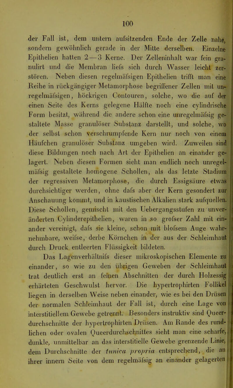 der Fall ist, dem untern aufsitzenden Ende der Zelle nahe, sondern gewöhnlich gerade in der Mitte derselhen. Einzelne Epithelien hatten 2 — 3 Kerne. Der Zelleninhalt war fein gra- nulirt und die Membran liefs sich durch Wasser leicht zer- stören. Neben diesen regelmäfsigen Epithelien trifft man eine Reihe in rückgängiger Metamorphose begriffener Zellen mit un- regelmafsigen, höckrigen Conlouren, solche, wo die auf der einen Seile des Kerns gelegene Hälfte noch eine cylindrische Form besitzt, während die andere schon eine unregelmäfsig ge-| staltete Masse granulöser Substanz darstellt, und solche, wo der selbst schon verschrumpfende Kern nur noch von einem Häufchen granulöser Substanz umgeben wird. Zuweilen sind1 diese Bildungen noch nach Art der Epithelien an einander ge^i lagert. Neben diesen Formen sieht man endlich noch unregel- mäfsig gestaltete homogene Schollen, als das letzte Stadium der regressiven Metamorphose, die durch Essigsäure etwas durchsichtiger werden, ohne dafs aber der Kern gesondert zur Anschauung kommt, und in kaustischen Alkalien stark aufquellen. Diese Schollen, gemischt mit den Uebergangsstufen zu unver- änderten Cylinderepilhelien, waren in so grofser Zahl mit ein* ander vereinigt, dafs sie kleine, schon mit blofsem Auge wahr- nehmbare, weifse, derbe Körnchen in der aus der Schleimhaut durch Druck entleerten Flüssigkeit bildeten. Das Lagenverhiillnils dieser mikroskopischen Elemente zu einander, so wie zu den übrigen Geweben der Schleimhaut trat deutlich erst an feinen Abschnitten der durch Holzessig erhärteten Geschwulst hervor. Die hypertrophirten Follikel liegen in derselben Weise neben einander, wie es bei den Drüsen der normalen Schleimhaut der Fall ist, durch eine Lage von interstitiellem Gewebe getrennt. Besonders instruktiv sind Quecr- durchschnilte der hypertrophirten Drüsen. Am Rande des rund- lichen oder ovalen Queerdurchschnittes sieht man eine scharfe, dunkle, unmittelbar an das interstitielle Gewebe grenzende Linie, dem Durchschnitte der tunica proprio, entsprechend, die an ihrer innern Seite von dem regelmälsig an einander gelagerten