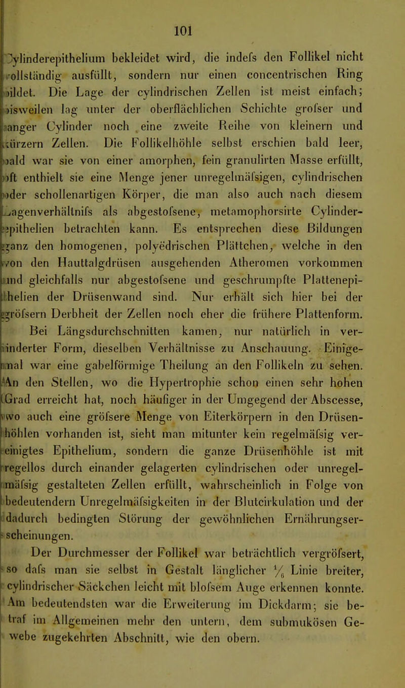 Dylinderepithelium bekleidet wird, die indefs den Follikel nicht .ollständig ausfüllt, sondern nur einen concentrischen Ring rtldet. Die Lage der cylindrischen Zellen ist meist einfach; »isweilen lag unter der oberflächlichen Schichte grofser und aanger Cylinder noch eine zweite Reihe von kleinern und ,;ürzern Zellen. Die Follikelhöhle selbst erschien bald leer, uald war sie von einer amorphen, fein granulirten Masse erfüllt, )i)ft enthielt sie eine Menge jener unregelmäfsigen, cylindrischen »»der schollenartigen Körper, die man also auch nach diesem ~iagenverhällmfs als abgestofsene, metamophorsirte Cylinder- ;;pilhe]ien betrachten kann. Es entsprechen diese Bildungen »ranz den homogenen, polyc'drischen Plättchen, welche in den >von den Hauttalgdrüsen ausgehenden Atheromen vorkommen |it)d gleichfalls nur abgestofsene und geschrumpfte Plattenepi- ihelien der Drüsenwand sind. Nur erhält sich hier bei der c^röfsern Derbheit der Zellen noch eher die frühere Plattenform. Bei Längsdurchschnitten kamen, nur natürlich in ver- änderter Form, dieselben Verhältnisse zu Anschauung. Einige- mal war eine gabelförmige Theilung an den Follikeln zu sehen. Uta den Stellen, wo die Hypertrophie schon einen sehr hohen LGrad erreicht hat, noch häufiger in der Umgegend der Abscesse, wo auch eine gröfsere Menge von Eiterkörpern in den Drüsen- höhlen vorhanden ist, sieht man mitunter kein regelmäfsig ver- einigtes Epithelium, sondern die ganze Drüsenhöhle ist mit regellos durch einander gelagerten cylindrischen oder unregel- mäfsig gestalteten Zellen erfüllt, wahrscheinlich in Folge von bedeutendem Unregelmäfsigkeiten in der Blutcirkulation und der dadurch bedingten Störung der geAvöhnlichen Ernährungser- - scheinungen. Der Durchmesser der Follikel war beträchtlich vergröfsert, so dafs man sie selbst in Gestalt länglicher Linie breiter, cylindrischer Säckchen leicht mit blofsem Auge erkennen konnte. Am bedeutendsten war die Erweiterung im Dickdarm; sie be- traf im Allgemeinen mehr den untern, dem submukösen Ge- webe zugekehrten Abschnitt, wie den obern.