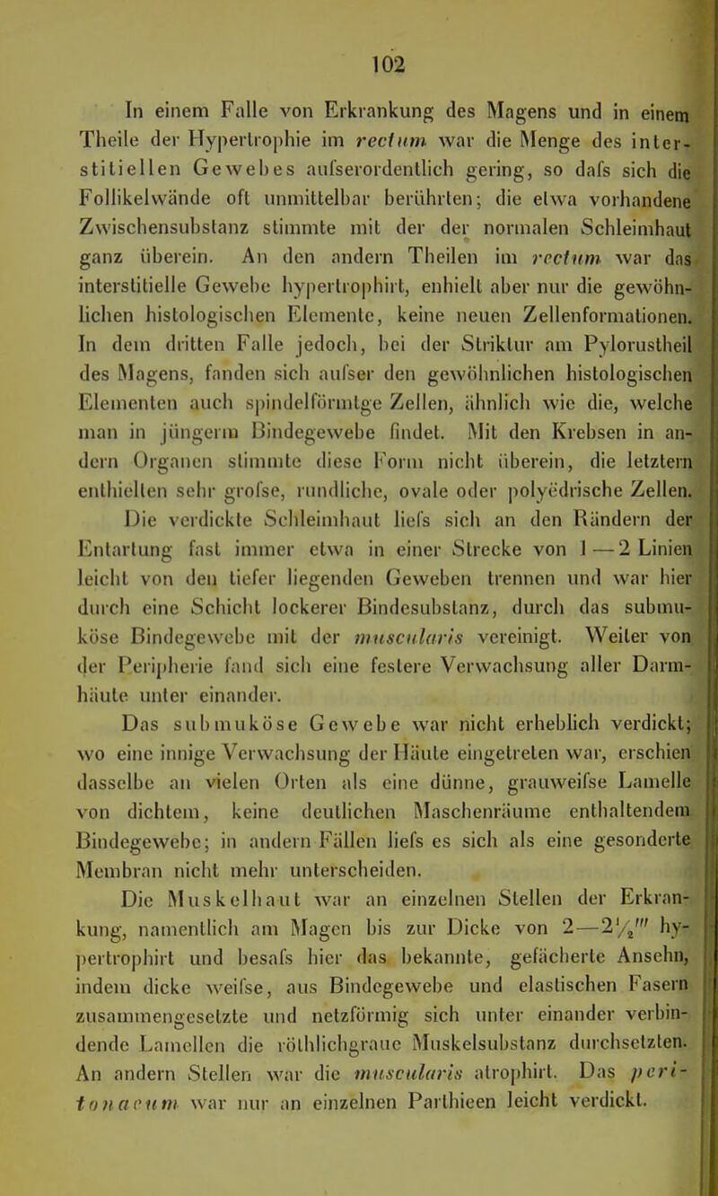 In einem Falle von Erkrankung des Magens und in einem Theile der Hypertrophie im rectum war die Menge des inter- stitiellen Gewebes aufserordentlieh gering, so dafs sich die Follikelwände oft unmittelbar berührten-, die etwa vorhandene Zwischensubstanz stimmte mit der der normalen Schleimhaut ganz überein. An den andern Theilen im rectum war das interstitielle Gewebe hyperlrophirt, enhiell aber nur die gewöhn- lichen histologischen Elemente, keine neuen Zellenformationen. In dein dritten Falle jedoch, bei der Striklur am Pylorustheil des Magens, fanden sich aufser den gewöhnlichen histologischen Elementen mich spindelförmige Zellen, ähnlich wie die, welche man in jüngerm Bindegewebe findet. Mit den Krebsen in an- dern Organen stimmte diese Form nicht überein, die letztein enthielten sehr grofse, rundliche, ovale oder polyedrische Zellen. Die verdickte Schleimhaut liefs sich an den Rändern der Entartung fast immer etwa in einer Strecke von 1—2 Linien leicht von den tiefer liegenden Geweben trennen und war hier durch eine Schicht lockerer ßindesubslanz, durch das submu- köse Bindegewebe mit der niuscularis vereinigt. Weiler von der Peripherie fand sich eine feslere Verwachsung aller Darm- häute unter einander. Das suIi iniiköse Gewebe war nicht erheblich verdickt; wo eine innige Verwachsung der Häute eingetreten war, erschien dasselbe an vielen Orten als eine dünne, grauweifse Lamelle von dichtem, keine deutlichen Maschenräume enthaltendem Bindegewebe; in andern Fällen liefs es sich als eine gesonderte Membran nicht mehr unterscheiden. Die Muskelhaut war an einzelnen Stellen der Erkran- kung, namentlich am Magen bis zur Dicke von 2—2'/l' hy- pertrophirt und besafs hier das bekannte, gefächerte Anselm, indem dicke weifse, aus Bindegewebe und elastischen Fasern zusammengesetzte und netzförmig sich unter einander verbin- dende Lamellen die rölhlichgrauc Muskelsubstanz durchsetzten. An andern Stellen war die niuscularis alrophirt. Das peri- tonacum war nur an einzelnen Parlhieen leicht verdickt.