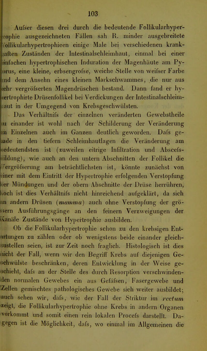 Aufsei1 diesen drei durch die bedeutende Follikularhyper- rophie ausgezeichneten Fällen sah R. minder ausgebreitete • ollikularhypertrophieen einige Male bei verschiedenen krank- alten Zuständen der Inteslinalschleimhaut, einmal bei einer infachen hypertrophischen Induration der Magenhäute am Py- >rus, eine kleine, erbsengrofse, weiche Stelle von vveifser Farbe ind dem Ansehn eines kleinen Markschwammes, die nur aus jeehr vergröfserten Magendrüschen bestand. Dann fand er hy- jeerlrophirte Drüsenfollikel bei Verdickungen der Intestinalschleim- : laut in der Umgegend von Krebsgeschwülsten. Das Verhältnifs der einzelnen veränderten Gewebstheile iu einander ist wohl nach der Schilderung der Veränderung m Einzelnen auch im Ganzen deutlich geworden. Dafs ge- aade in den tiefern Schleimhautlagen die Veränderung am »edeutendsten ist (zuweilen eitrige Infiltration und Abscefs- lildung), wie auch an den untern Abschnitten der Follikel die 7ergröfserung am beträchtlichsten ist, könnte zunächst von liner mit dem Eintritt der Hypertrophie erfolgenden Verstopfung »er Mündungen und der obern Abschnitte der Drüse herrühren, ,och ist dies Verhältnifs nicht hinreichend aufgeklärt, da sich in andern Drüsen (mamma) auch ohne Verstopfung der gro- ssem Ausführungsgänge an den feinern Verzweigungen der Kanäle Zustände von Hypertrophie ausbilden. Ob die Follikularhypertrophie schon zu den krebsigen Ent- artungen zu zählen oder ob wenigstens beide einander gleich- zustellen seien, ist zur Zeit noch fraglich. Histologisch ist dies licht der Fall, wenn wir den Begriff Krebs auf diejenigen Ge- schwülste beschränken, deren Entwicklung in der Weise ge- schieht, dafs an der Stelle des durch Resorption verschwinden- den normalen Gewebes ein aus Gefäfsen, Fasergewebe und 'Zellen gemischtes pathologisches Gewebe sich weiter ausbildet; auch sehen wir, dafs, wie der Fall der Slriktur im rectum zeigt, die Follikularhypertrophie ohne Krebs in andern Organen vorkommt und somit einen rein lokalen Procefs darstellt. Da- gegen ist die Möglichkeit, dafs, wo einmal im Allgemeinen die