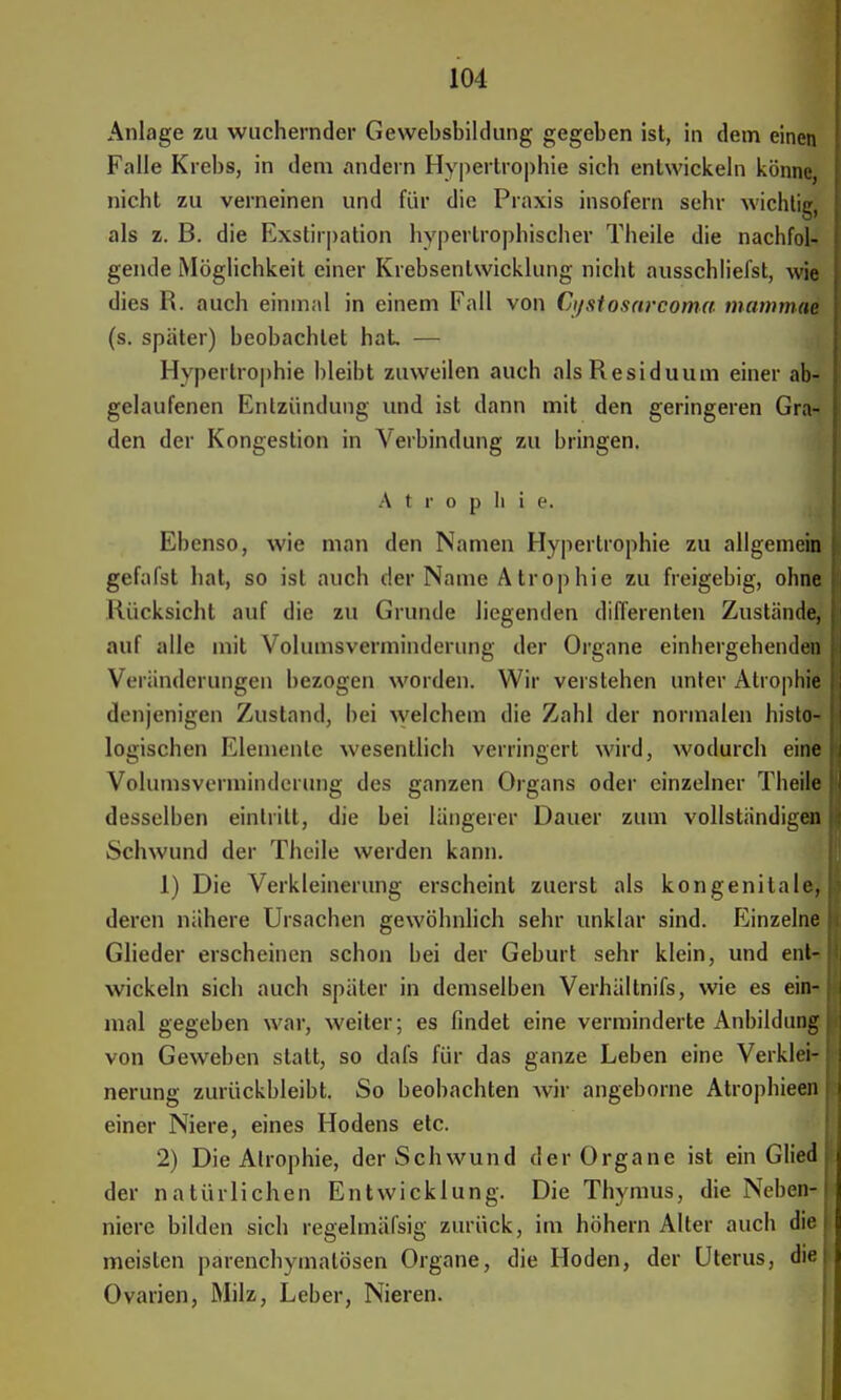Anlage zu wuchernder Gewebsbildung gegeben ist, in dem einen Falle Krebs, in dem andern Hypertrophie sich entwickeln könne nicht zu verneinen und für die Praxis insofern sehr wichtig, als z. B. die Exstirpation hypertrophischer Theile die nachfol- gende Möglichkeit einer Krebsenlwicklung nicht ausschliefst, wie dies R. auch einmal in einem Fall von Ci/stosarcoma mamtnae (s. spater) beobachtet hat — Hypertrophie bleibt zuweilen auch als Residuum einer ab- gelaufenen Entzündung und ist dann mit den geringeren Gra- den der Kongestion in Verbindung zu bringen. Atrophie. Ebenso, wie man den Namen Hypertrophie zu allgemein gefalst hat, so ist auch der Name Atrophie zu freigebig, ohne Rücksicht auf die zu Grunde hegenden differenten Zustände, auf alle mit Volumsverminderung der Organe einhergehenden Veränderungen bezogen worden. Wir verstehen unter Atrophie denjenigen Zustand, bei welchem die Zahl der normalen histo- logischen Elemente wesentlich verringert wird, wodurch eine Volumsverminderung des ganzen Organs oder einzelner Theile desselben eintritt, die bei längerer Dauer zum vollständigen Schwund der Theile werden kann. 1) Die Verkleinerung erscheint zuerst als kongenitale, deren nähere Ursachen gewöhnlich sehr unklar sind. Einzelne Glieder erscheinen schon bei der Geburt sehr klein, und ent- wickeln sich auch später in demselben Verhältnifs, wie es ein- mal gegeben war, weiter; es findet eine verminderte Anbildang von Geweben statt, so dafs für das ganze Leben eine Verklei- nerung zurückbleibt. So beobachten wir angeborne Atrophieen einer Niere, eines Hodens etc. 2) Die Atrophie, der Schwund der Organe ist ein Glied der natürlichen Entwicklung. Die Thymus, die Neben- niere bilden sich regelmässig zurück, im höhern Alter auch die meisten parenchymatösen Organe, die Hoden, der Uterus, die Ovarien, Milz, Leber, Nieren.