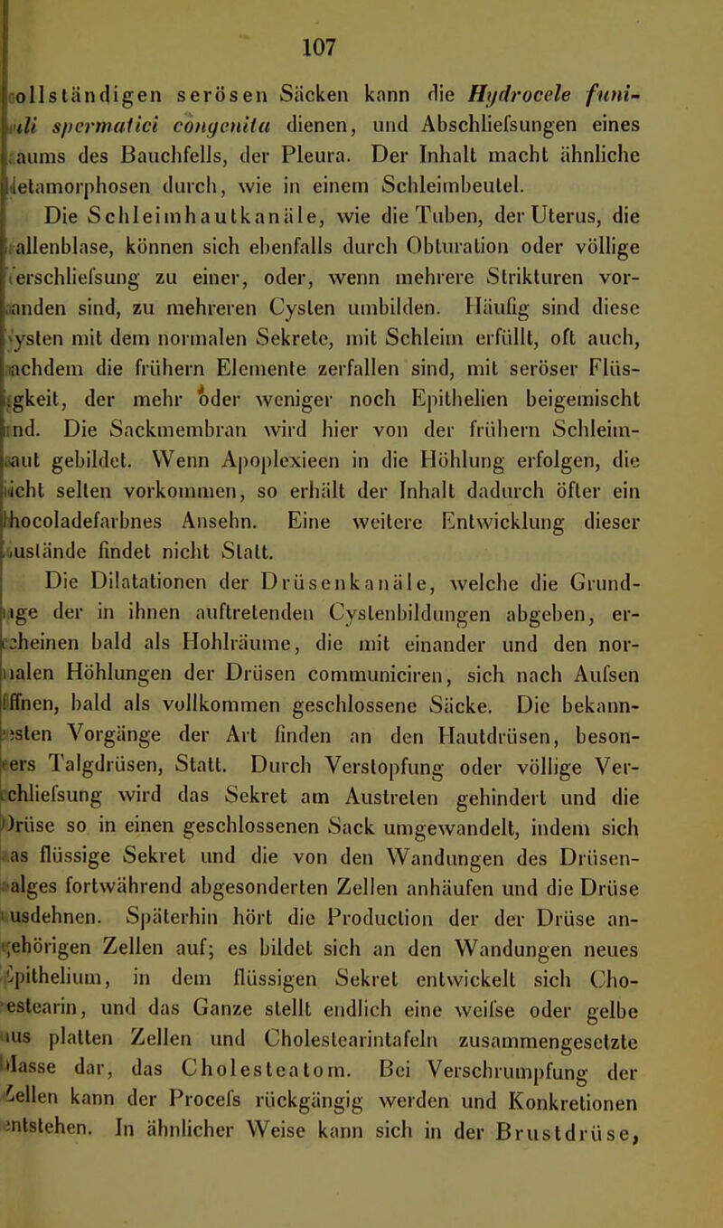 ollständigen serösen Säcken kann die Hydrocele ftmi- tli spermalici congenita dienen, und Abschliefsungen eines aums des Bauchfells, der Pleura. Der Inhalt macht ähnliche ■ Metamorphosen durch, wie in einem Schleimbeutel. Die Schleimhautkanäle, wie die Tuben, der Uterus, die alienblase, können sich ebenfalls durch Obturation oder völlige erschliefsung zu einer, oder, wenn mehrere Strikturen vor- fanden sind, zu mehreren Cysten umbilden. Häufig sind diese vsten mit dem normalen Sekrete, mit Schleim erfüllt, oft auch, achdem die frühern Elemente zerfallen sind, mit seröser Flüs- sigkeit, der mehr oder weniger noch Epithelien beigemischt tnd. Die Sackmembran wird hier von der frühern Schleim- taut gebildet. Wenn Apoplexiecn in die Höhlung erfolgen, die licht seilen vorkommen, so erhält der Inhalt dadurch öfter ein Ihocoladefarbnes Ansehn. Eine weitere Entwicklung dieser auslände findet nicht Statt. Die Dilatationen der Drüsenkanäle, Avelche die Grund- uge der in ihnen auftretenden Cyslenbildungen abgeben, er- cheinen bald als Hohlräume, die mit einander und den nor- ualen Höhlungen der Drüsen communiciren, sich nach Aufsen Iffnen, bald als vollkommen geschlossene Säcke. Die bekann- tsten Vorgänge der Art finden an den Hautdrüsen, beson- ders Talgdrüsen, Statt. Durch Verstopfung oder völlige Ver- cchliefsung wird das Sekret am Austreten gehindert und die ))rüse so in einen geschlossenen Sack umgewandelt, indem sich as flüssige Sekret und die von den Wandungen des Drüsen- •alges fortwährend abgesonderten Zellen anhäufen und die Drüse ■ usdehnen. Späterhin hört die Produclion der der Drüse an- •jehörigen Zellen auf; es bildet sich an den Wandungen neues Cpithelium, in dem flüssigen Sekret entwickelt sich Cho- estearin, und das Ganze stellt endlich eine weifse oder gelbe ius platten Zellen und Choleslearintafeln zusammengesetzte blasse dar, das Cholesteatom. Bei Verschrumpfung der bellen kann der Procefs rückgängig werden und Konkretionen :ntstehen. In ähnlicher Weise kann sich in der Brustdrüse,