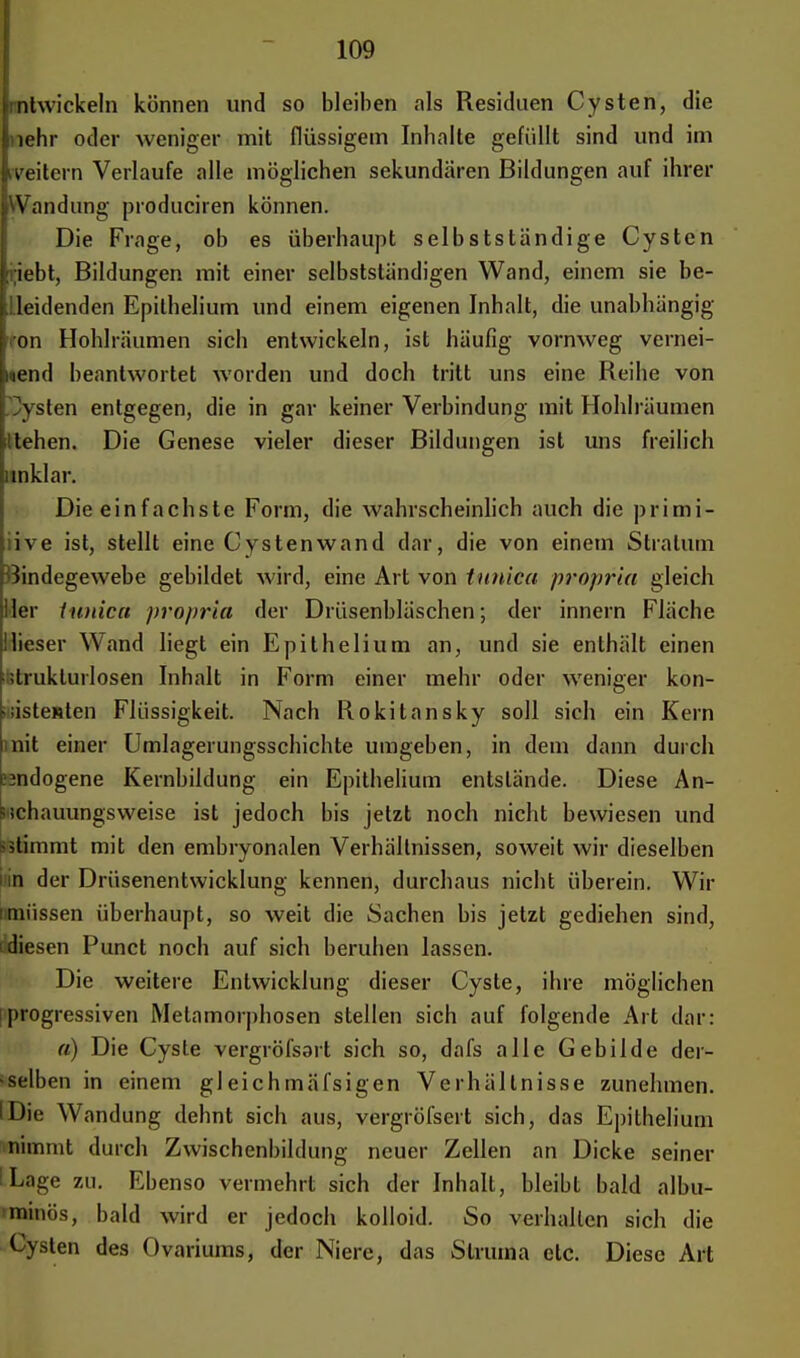 Lbtwickeln können und so bleiben als Residuen Cysten, die i lehr oder weniger mit flüssigem Inhalte gefüllt sind und im weitem Verlaufe alle möglichen sekundären Bildungen auf ihrer Wandung produciren können. Die Frage, ob es überhaupt selbstständige Cysten riebt, Bildungen mit einer selbstsländigen Wand, einem sie be- ileidenden Epithelium und einem eigenen Inhalt, die unabhängig ron Hohlräumen sich entwickeln, ist häufig vornweg vernei- nend beantwortet worden und doch tritt uns eine Reihe von Cysten entgegen, die in gar keiner Verbindung mit Hohlräumen liehen. Die Genese vieler dieser Bildungen ist uns freilich inklar. Die einfachste Form, die wahrscheinlich auch die primi- tive ist, stellt eine Cystenwand dar, die von einem Stratum Bindegewebe gebildet wird, eine Art von tunica propriu gleich ler tunica proprio, der Drüsenbläschen-, der innern Fläche Ilieser Wand liegt ein Epithelium an, und sie enthält einen ■strukturlosen Inhalt in Form einer mehr oder weniger kon- sistenten Flüssigkeit. Nach Rokitansky soll sich ein Kern nit einer Umlagerungsschichte umgeben, in dem dann durch cindogene Kernbildung ein Epithelium entslände. Diese An- schauungsweise ist jedoch bis jetzt noch nicht bewiesen und -stimmt mit den embryonalen Verhältnissen, soweit wir dieselben In der Drüsenentwicklung kennen, durchaus nicht überein. Wir nmüssen überhaupt, so weit die Sachen bis jetzt gediehen sind, Idiesen Punct noch auf sich beruhen lassen. Die weitere Entwicklung dieser Cyste, ihre möglichen [progressiven Metamorphosen stellen sich auf folgende Art dar: a) Die Cyste vergröfsart sich so, dafs alle Gebilde der- selben in einem gleichmäl'sigen Verhältnisse zunehmen. IDie Wandung dehnt sich aus, vergröfsert sich, das Epithelium nimmt durch Zwischenbildung neuer Zellen an Dicke seiner ILage zu. Ebenso vermehrt sich der Inhalt, bleibt bald albu- minös, bald wird er jedoch kolloid. So verhallen sich die Cysten des Ovariums, der Niere, das Struma etc. Diese Art