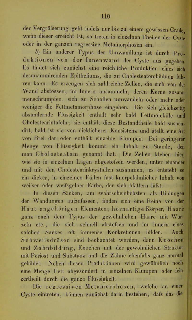 lio der Vergröfserung geht indefs nur bis zu einem gewissen Grade wenn dieser erreicht ist, so treten in einzelnen Theilen der Cyste oder in der ganzen regressive Metamorphosen ein. b) Ein anderer Typus der Umwandlung ist durch Pro- duktionen von der Innenwand der Cyste aus gegeben. Es findet sich zunächst eine reichliche Produktion eines sich desquammirenden Epitheliums, die zu Cholesleatombildung füh- ren kann. Es erzeugen sich zahlreiche Zellen, die sich von der Wand abstossen, im Innern ansammeln, deren Kerne zusam- menschrumpfen, sich zu Schollen umwandeln oder mehr oder weniger die Fetlmetamorphose eingehen. Die sich gleichzeitig absondernde Flüssigkeit enthält sehr bald Fettmoleküle und Choleslearinlafeln; sie enthält diese Bestandteile bald suspen- dirt, bald ist sie von dicklicherer Konsistenz und stellt eine Art von Brei dar oder enthält einzelne Klumpen. Bei geringerer Menge von Flüssigkeit kommt ein Inhalt zu Stande, den man Cholesteatom genannt hat. Die Zellen kleben hier, wie sie in einzelnen Lagen abgeslofsen werden, unter einander und mit den Cholestearinkrystallen zusammen, es entsteht so ein dicker, in einzelnen hüllen fast knorpelähnlicher Inhalt von weifser oder weifsgelber Farbe, der sich blättern läfst. In diesen Säcken, am wahrscheinlichsten als Bildungen der Wandungen aufzufassen, finden sich eine Reihe von der Haut angehörigen Elementen; hornartige Körper, Haare ganz nach dem Typus der gewöhnlichen Haare mit Wur- zeln etc., die sich schnell abslofsen und im Innern eines solchen Sackes oft immense Konkretionen bilden. Auch Schweifsdrüsen sind beobachtet worden, dann Knochen und Zahnbildung, Knochen mit der gewöhnlichen Struktur mit Periost und Substanz und die Zähne ebenfalls ganz normal gebildet. Neben diesen Produktionen wird gewöhnlich noch eine Menge Fett abgesondert in einzelnen Klumpen oder fein zerlheilt durch die ganze Flüssigkeit. Die regressiven Metamorphosen, welche an einer Cyste eintreten, können zunächst darin bestehen, dafs das die
