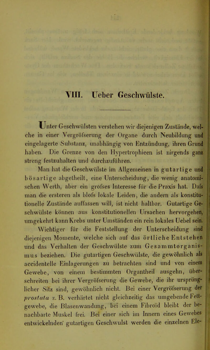 Unter Geschwülsten verstehen wir diejenigen Zustände, wel- che in einer Vergröfseriing der Organe durch Neubildung und eingelagerte Substanz, unabhängig von Entzündung, ihren Grund haben. Die Grenze von den Hypertrophieen ist nirgends gani streng festzuhalten und durchzuführen. Man hat die Geschwülste im Allgemeinen in gutartige und bösartige abgelheilt, eine Unterscheidung, die wenig anatomi- schen Werth, aber ein grofses Interesse für die Praxis hat. Dafs man die ersleren als blofs lokale Leiden, die andern als konstitu- tionelle Zustände auffassen will, ist nicht haltbar. Gutartige Ge- schwülste können aus konstitutionellen Ursachen hervorgehen, umgekehrt kann Krebs unter Umständen ein rein lokales Uebel sein. Wichtiger für die Feststellung der Unterscheidung sind diejenigen Momente, welche sich auf das örtliche Entstehen und das Verhalten der Geschwülste zum Gesammtorganis- mus beziehen. Die gutartigen Geschwülste, die gewöhnlich als accidentelle Einlagerungen zu betrachten sind und von einem Gewebe, von einem bestimmten Organtheil ausgehn, über- schreiten bei ihrer Vergröfscrung die Gewebe, die ihr ursprüng- licher Sitz sind, gewöhnlich nicht. Bei einer Vergrölserung der proslala /,. B. verhärtet nicht gleichzeitig das umgebende Fett- gewebe, die Blasenwandung, bei einem Fibroid bleibt der be- nachbarte Muskel frei. Bei einer sich im Innern eines Gewebes entwickelnden' gutartigen Geschwulst werden die einzelnen Ele-