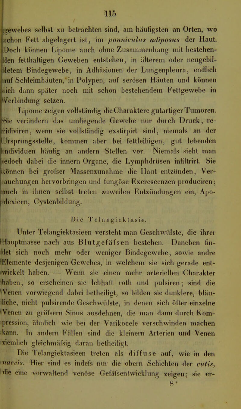 ;ewebes selbst zu betrachten sind, am häufigsten an Orten, wo ischon Fett abgelagert ist, im panniculus adiposus der Haut. Ooch können Lipome auch ohne Zusammenhang mit bestehen- den fetthaltigen Geweben entstehen, in älterem oder neugebil- H'letem Bindegewebe, in Adhäsionen der Lungenpleura, endlich uuf Schleimhäuten,' in Polypen, auf serösen Häuten und können • ;ich dann später noch mit schon bestehendem Fettgewebe in Verbindung setzen. Lipome zeigen vollständig die Charaktere gutartiger Tumoren. *Sie verändern das umliegende Gewebe nur durch Druck, re- üdiviren, wenn sie vollständig exstirpirt sind, niemals an der (Jrsprungsstelle, kommen aber bei fettleibigen, gut lebenden individuell häufig an andern Stellen vor. Niemals sieht man tedocli dabei die innern Organe, die Lymphdrüsen infiltrirl. Sie können bei grofser Massenzunahme die Haut entzünden, Ver- suchungen hervorbringen und fungöse Excrescenzen produciren ; nich in ihnen selbst treten zuweilen Entzündungen ein, Apo- >lc\ieen, Cystenbildung. Die Telangiektasie. Unter Telangiektasieen versieht man Geschwülste, die ihrer I rlauptmasse nach aus Blutgefäfsen bestehen. Daneben fin- det sich noch mehr oder weniger Bindegewebe, sowie andre Elemente desjenigen Gewebes, in welchem sie sich gerade ent- wickelt haben. — Wenn sie einen mehr arteriellen Charakter haben, so erscheinen sie lebhaft roth und pulsiren; sind die ^Venen vorwiegend dabei betheiligt, so bilden sie dunklere, bläu- liche, nicht pulsirende Geschwülste, in denen sich öfter einzelne ^Venen zu gröfsern Sinus ausdehnen, die man dann durch Kom- pression, ähnlich wie bei der Varikocele verschwinden machen kann. In andern Fällen sind die kleinern Arterien und Venen ziemlich gleichmäfsig daran betheiligt. Die Telangiektasieen treten als diffuse auf, wie in den nuevis. Hier sind es indefs nur die obern Schichten der cutis, die eine vorwallend venöse Gefäfsenlwicklung zeigen; sie er- 8'