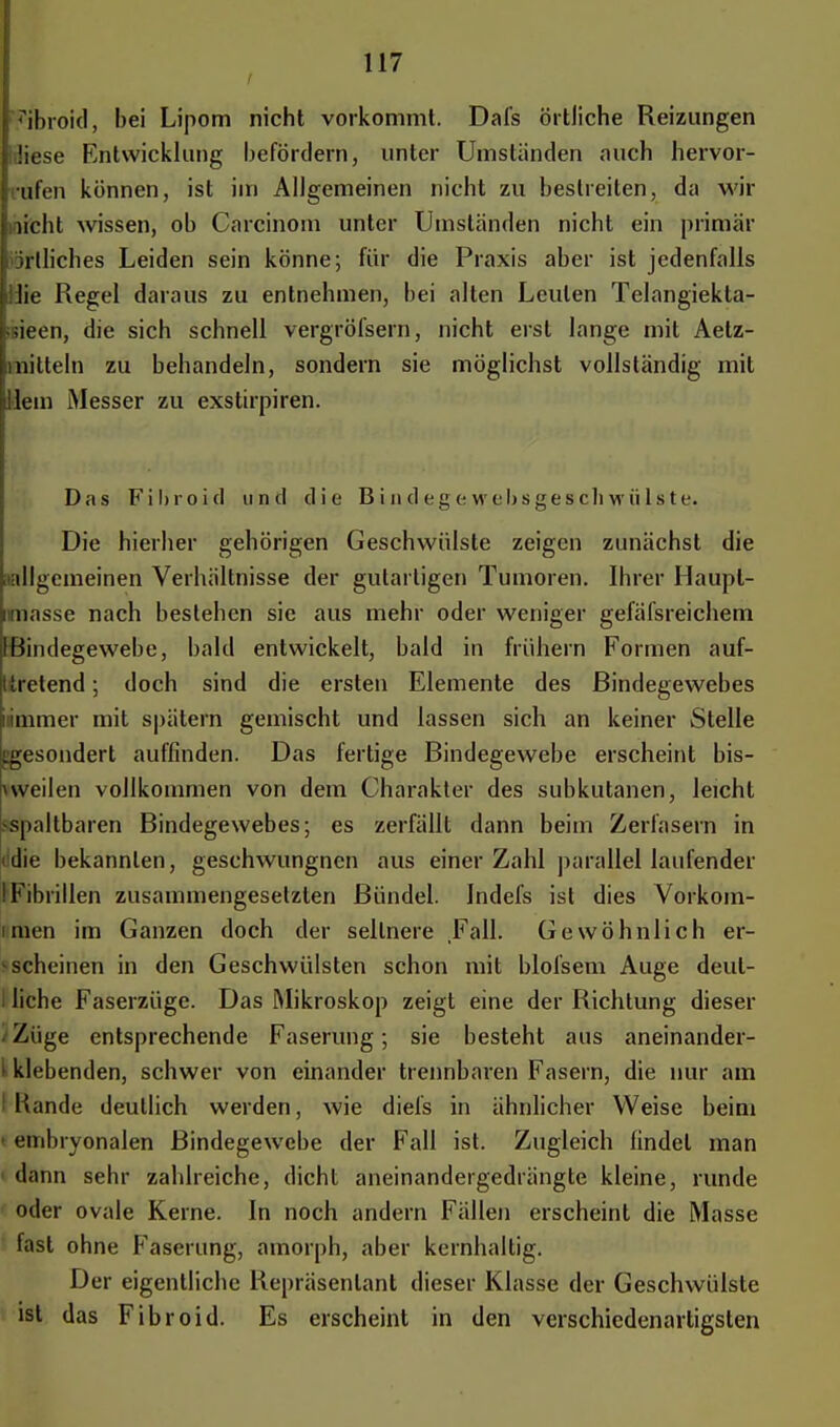 fbroid, bei Lipom nicht vorkommt. Dafs örtliche Reizungen •diese Entwicklung befördern, unter Umständen auch hervor- rufen können, ist im Allgemeinen nicht zu bestreiten, da wir nicht wissen, ob Carcinom unter Umständen nicht ein primär iörtliches Leiden sein könne; für die Praxis aber ist jedenfalls llie Regel daraus zu entnehmen, bei alten Leuten Telangiekta- ;sieen, die sich schnell vergröfsern, nicht erst lange mit Aetz- mitteln zu behandeln, sondern sie möglichst vollständig mit Hein Messer zu exstirpiren. Das Filnoid und die Bindegewebsgeschwülste. Die hierher gehörigen Geschwülste zeigen zunächst die (»allgemeinen Verhältnisse der gutartigen Tumoren. Ihrer Haupl- iraasse nach bestehen sie aus mehr oder weniger gefäfsreichem (Bindegewebe, bald entwickelt, bald in frühern Formen auf- Itretend; doch sind die ersten Elemente des Bindegewebes iammer mit spätem gemischt und lassen sich an keiner Stelle [gesondert auffinden. Das fertige Bindegewebe erscheint bis- ^ weilen vollkommen von dem Charakter des subkutanen, leicht ;<spaltbaren Bindegewebes; es zerfällt dann beim Zerfasern in tidie bekannten, geschwungnen aus einer Zahl parallel laufender IFibrillen zusammengesetzten Bündel. Indefs ist dies Vorkom- imen im Ganzen doch der seltnere Fall. Gewöhnlich er- scheinen in den Geschwülsten schon mit blolsem Auge deul- i liehe Faserzüge. Das Mikroskop zeigt eine der Richtung dieser Züge entsprechende Faserung; sie besteht aus aneinander- i klebenden, schwer von einander trennbaren Fasern, die nur am ! Rande deutlich werden, wie diefs in ähnlicher Weise beim embryonalen Bindegewebe der Fall ist. Zugleich findet man 1 dann sehr zahlreiche, dicht aneinandergedrängte kleine, runde oder ovale Kerne. In noch andern Fällen erscheint die Masse fast ohne Faserung, amorph, aber kernhaltig. Der eigentliche Repräsentant dieser Klasse der Geschwülste ist das Fibroid. Es erscheint in den verschiedenartigsten