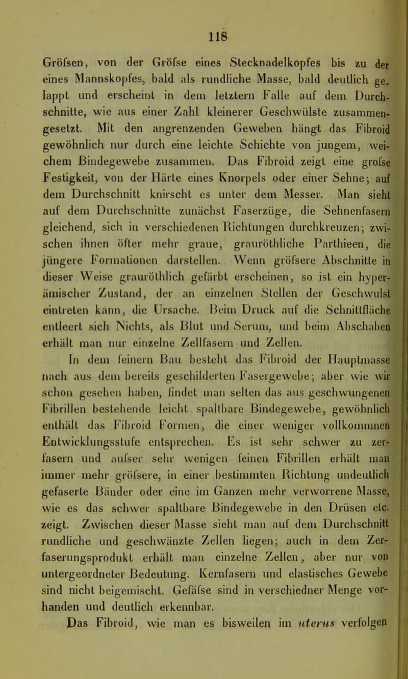 Gröfsen, von der Gröfse eines Stecknadelkopfes bis zu der eines Mannskopfes, bald als rundliche Masse, bald deutlich ge- lappt und erscheint in dem letalem Falle auf dein Durch- schnitte, wie aus einer Zahl kleinerer Geschwülste zusammen- gesetzt. Mit den angrenzenden Geweben hangt das Fibroid gewöhnlich nur durch eine leichte Schichte von jungem, wei- chem Bindegewebe zusammen. Das Fibroid zeigt eine grofse Festigkeit, von der Harte eines Knorpels oder einer Sehne; auf dem Durchschnitt knirscht es unter dem Messer. Man sieht auf dem Durchschnitte zunächst Faserzüge, die Sehnenfasern gleichend, sich in verschiedenen Richtungen durchkreuzen; zwi- schen ihnen öfter mehr graue, grauröthliche Parthieen, die jüngere Formationen darstellen. Wenn gröfsere Abschnitte in dieser Weise graurölhlich gefärbt erscheinen, so ist ein hyper- ämischcr Zustand, der an einzelnen Stellen der Geschwulst eintreten kann, die Ursache. Beim Druck auf die Schnittfläche entleert sich Nichts, als Blut und Serum, und beim Abschaben erhält man nur einzelne Zellfasern und Zellen. In dem feinern Bau besieht das Fibroid der Hauptmasse nach aus dem bereits geschilderten Fasergewebe; aber wie wir schon gesehen haben, findet man seilen das aus geschwungenen Fibrillen bestehende leicht spaltbare Bindegewebe, gewöhnlich enthält das Fibroid Formen, die einer weniger vollkommncn Entwicklungsstufe entsprechen. Es ist sehr schwer zu zer- fasern und aulsei' sehr wenigen leinen Fibrillen erhält man immer mehr gröfsere, in einer bestimmten Richtung undeutlich gefaserle Bänder oder eine im Ganzer» mehr verworrene Masse, wie es das schwer spallbare Bindegewebe in den Drüsen etc. zeigt. Zwischen dieser Masse sieht man auf dem Durchschnitt rundliche und geschwänzte Zellen liegen; auch in dem Zer- faserungsprodukl erhält man einzelne Zellen, aber nur von untergeordneter Bedeutung. Kernfasern und elastisches Gewehe sind nicht beigemischt. Gefäfse sind in verschiedner Menge vor- handen und deutlich erkennbar. Das Fibroid, wie man es bisweilen im uterus verfolgen