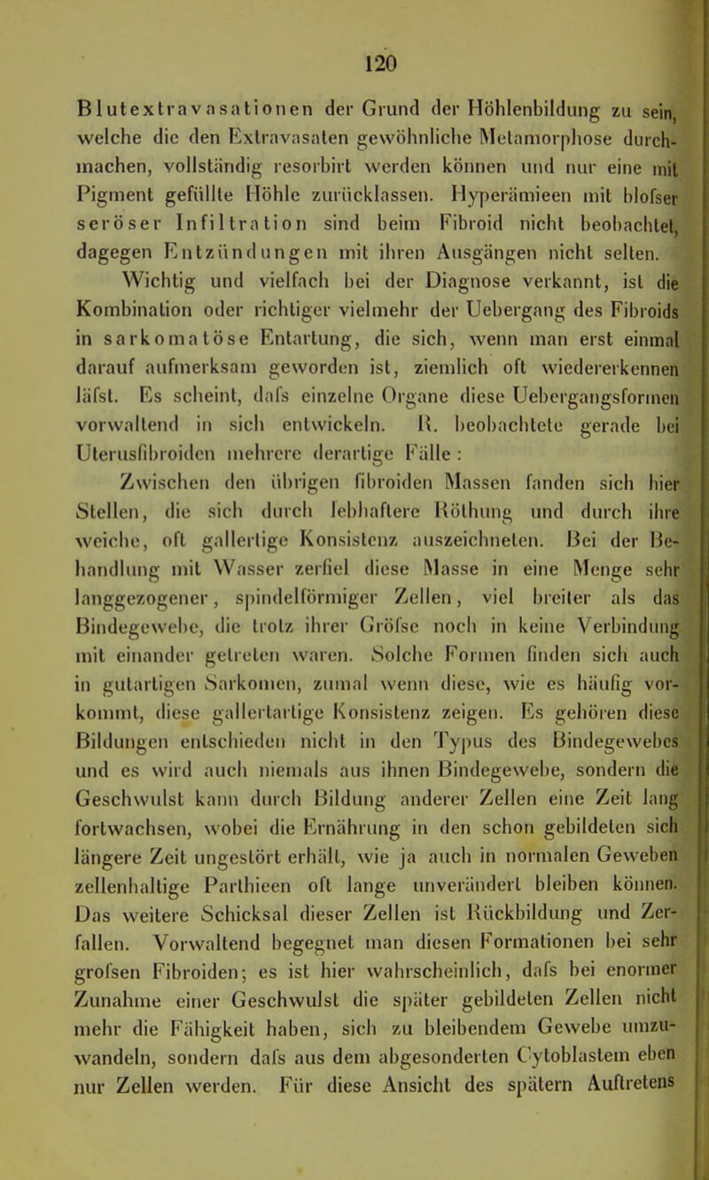 Blutextravasationen der Grund der Höhlenbildung zu sein, welche die den Extravasaten gewöhnliche Metamorphose durch- machen, vollständig resorbirt weiden können und nur eine mit Pigment gefüllte Höhle zurücklassen. Hyperiimieen mit Holser seröser Infiltration sind beim Fibroid nicht beobachtet, dagegen Entzündungen mit ihren Ausgängen nicht selten. Wichtig und vielfach bei der Diagnose verkannt, ist die Kombination oder richtiger vielmehr der Uebergang des Fibroids in sarkomatöse Entartung, die sich, wenn man erst einmal darauf aufmerksam geworden ist, ziemlich oft wiedererkennen läfst. Es scheint, dafs einzelne Organe diese Uebergangsfonnen vorwallend in sich entwickeln. R. beobachtete gerade bei Uterusfibroidcn mehrere derartige Fälle : Zwischen den übrigen fibroiden Massen fanden sich hier Stellen, die sich durch lebhaftere Röthung und durch ihre weiche, oft gallertige Konsistenz auszeichneten. Bei der Be- handlung mit Wasser zerfiel diese Masse in eine Menge sehr langgezogener, spindelförmiger Zellen, viel breiler als das Bindegewebe, die trotz ihrer Gröfse noch in keine Verbindung mit einander getreten waren. Solche Formen linden sich auch in gutartigen Sarkomen, zumal wenn diese, wie es häufig vor- kommt, diese gallertartige Konsistenz zeigen. Es gehören diese Bildungen entschieden nicht in den Typus des Bindegewebes und es wird auch niemals aus ihnen Bindegewebe, sondern die Geschwulst kann durch Bildung anderer Zellen eine Zeit lang fortwachsen, wobei die Ernährung in den schon gebildeten sich längere Zeit ungestört erhält, wie ja auch in normalen Geweben zellenhallige Parlhieen oft lange unverändert bleiben können. Das weitere Schicksal dieser Zellen ist Bückbildung und Zer- fallen. Vorwaltend begegnet man diesen Formationen bei sehr grofsen Fibroiden; es ist hier wahrscheinlich, dafs bei enormer Zunahme einer Geschwulst die später gebildeten Zellen nicht mehr die Fähigkeit haben, sich zu bleibendem Gewebe umzu- wandeln, sondern dafs aus dem abgesonderten Cytoblastem eben nur Zellen werden. Für diese Ansicht des spätem Auftretens