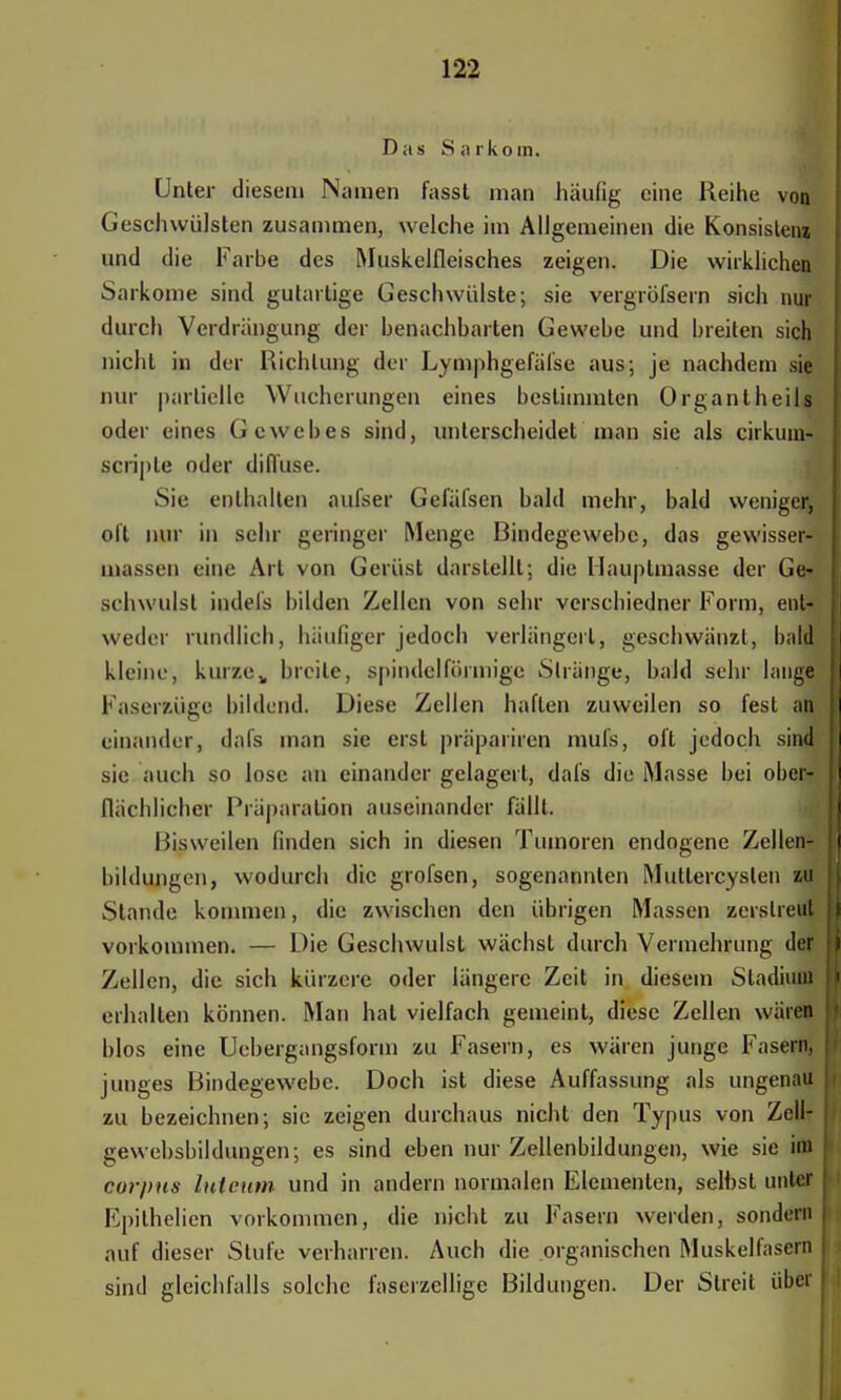 Das Sarkom. Unter diesem Namen fasst man häufig eine Reihe von Geschwülsten zusammen, welche im Allgemeinen die Konsisleni und die Farbe des Muskelfleisches zeigen. Die wirklichen Sarkome sind gutartige Geschwülste; sie vergröfsern sich nur durch Verdrängung der benachbarten Gewebe und breiten sich nicht in der Richtung der Lymphgefäfse aus; je nachdem sie nur partielle Wucherungen eines bestimmten Organlheils oder eines Gewebes sind, unterscheidet man sie als cirkum- scripte oder diffuse. Sie enthalten aufser Gefäfsen bald mehr, bald weniger, oft nur in sehr geringer Menge Bindegewebe, das gewisser-' (Dassen eine Art von Gerüst darstellt; die Hauptmasse der Ge» schwulst indels bilden Zellen von sehr versebiedner Form, ent- weder rundlich, häufiger jedoch verlängert, geschwänzt, bald kleine, kurze„ breite, spindelförmige Stränge, bald sehr lange Faser&ttgQ bildend. Diese Zellen haften zuweilen so fest an einander, dafs man sie erst präpariren mufs, oft jedoch sin« sie auch so lose an einander gelagert, dafs die Masse bei ober* flächlicher Präparation auseinander fällt. Bisweilen finden sich in diesen Tumoren endogene Zellen- bildungen, wodurch die grofsen, sogenannten Mutlercyslen zu Stande kommen, die zwischen den übrigen Massen zerstreut vorkommen. — Die Geschwulst wächst durch Vermehrung det Zellen, die sich kürzere oder längere Zeit in diesem Stadium erhalten können. Man hat vielfach gemeint, diese Zellen wären blos eine Uebergangsform zu Fasern, es wären junge Fasern junges Bindegewebe. Doch ist diese Auffassung als ungenau zu bezeichnen; sie zeigen durchaus nicht den Typus von Zell- gewebsbildungen; es sind eben nur Zellenbildungen, wie sie im corpus luteum, und in andern normalen Elementen, selbst unter Epithelien vorkommen, die nicht zu Fasern werden, sondern auf dieser Stufe verharren. Auch die organischen Muskelfasern sind gleichfalls solche faserzellige Bildungen. Der Streit über