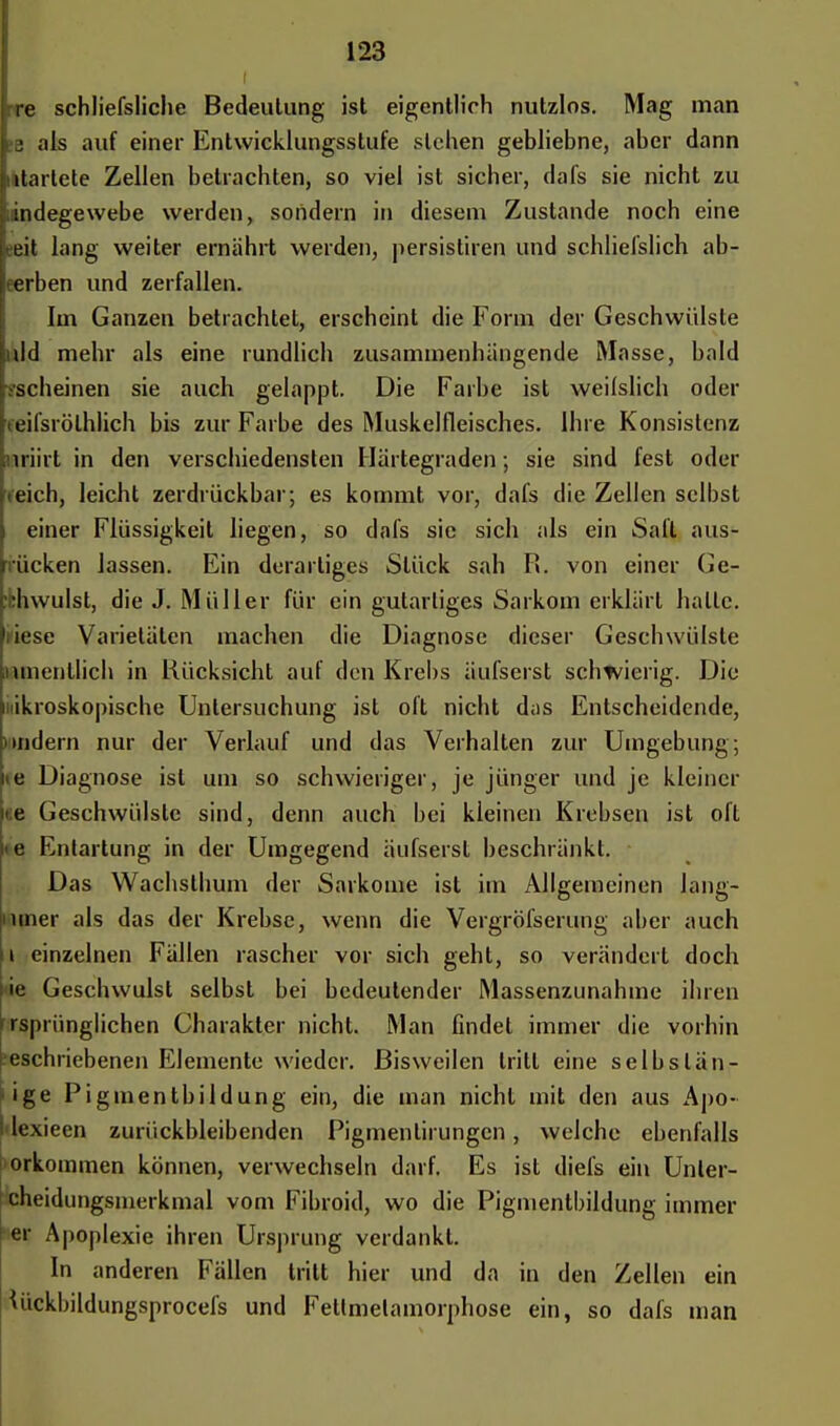 i re schliefsliche Bedeutung ist eigentlich nutzlos. Mag man a als auf einer Entwicklungsstufe stehen gebliebne, aber dann mtarlete Zellen betrachten, so viel ist sicher, dafs sie nicht zu iindegewebe werden, sondern in diesem Zustande noch eine eit lang weiter ernährt werden, persistiren und schliel'slich ab- erben und zerfallen. Im Ganzen betrachtet, erscheint die Form der Geschwülste ild mehr als eine rundlich zusammenhängende Masse, bald .-scheinen sie auch gelappt. Die Farbe ist weilslich oder eilsrölhlich bis zur Farbe des Muskelfleisches. Ihre Konsistenz nriirt in den verschiedensten Härtegraden; sie sind fest oder eich, leicht zerdrückbar; es kommt vor, dafs die Zellen selbst einer Flüssigkeit liegen, so dafs sie sich als ein Saft aus- ücken lassen. Ein derartiges Stück sah I». von einer Ge- hwulst, die J. Müller für ein gutartiges Sarkom erklärt halle. • iese Varietäten machen die Diagnose dieser Geschwülste umenllich in Rücksicht auf den Krebs äufserst schwierig. Die mikroskopische Untersuchung ist oft nicht das Entscheidende, undern nur der Verlauf und das Verhalten zur Umgebung; ie Diagnose ist um so schwieriger, je jünger und je kleiner e Geschwülste sind, denn auch bei kleinen Krebsen ist oft «e Entartung in der Umgegend äufserst beschränkt. Das Wachsthum der Sarkome ist im Allgemeinen Jang- nmer als das der Krebse, wenn die Vergrößerung aber auch 11 einzelnen Fällen rascher vor sich geht, so verändert doch nie Geschwulst selbst bei bedeutender Massenzunahme ihren rspriinglichen Charakter nicht. Man findet immer die vorhin beschriebenen Elemente wieder. Bisweilen tritt eine selbstän- dige Pigmentbildung ein, die man nicht mit den aus Apo- Idexieen zurückbleibenden Pigmentirungen, weiche ebenfalls orkommen können, verwechseln darf. Es ist diefs ein Unler- cheidungsmerkmal vom Fibroid, wo die Pigmentbildung immer er Apoplexie ihren Ursprung verdankt. In anderen Fällen tritt hier und da in den Zellen ein Wkbildungsprocefs und Fettmelamorphose ein, so dafs man
