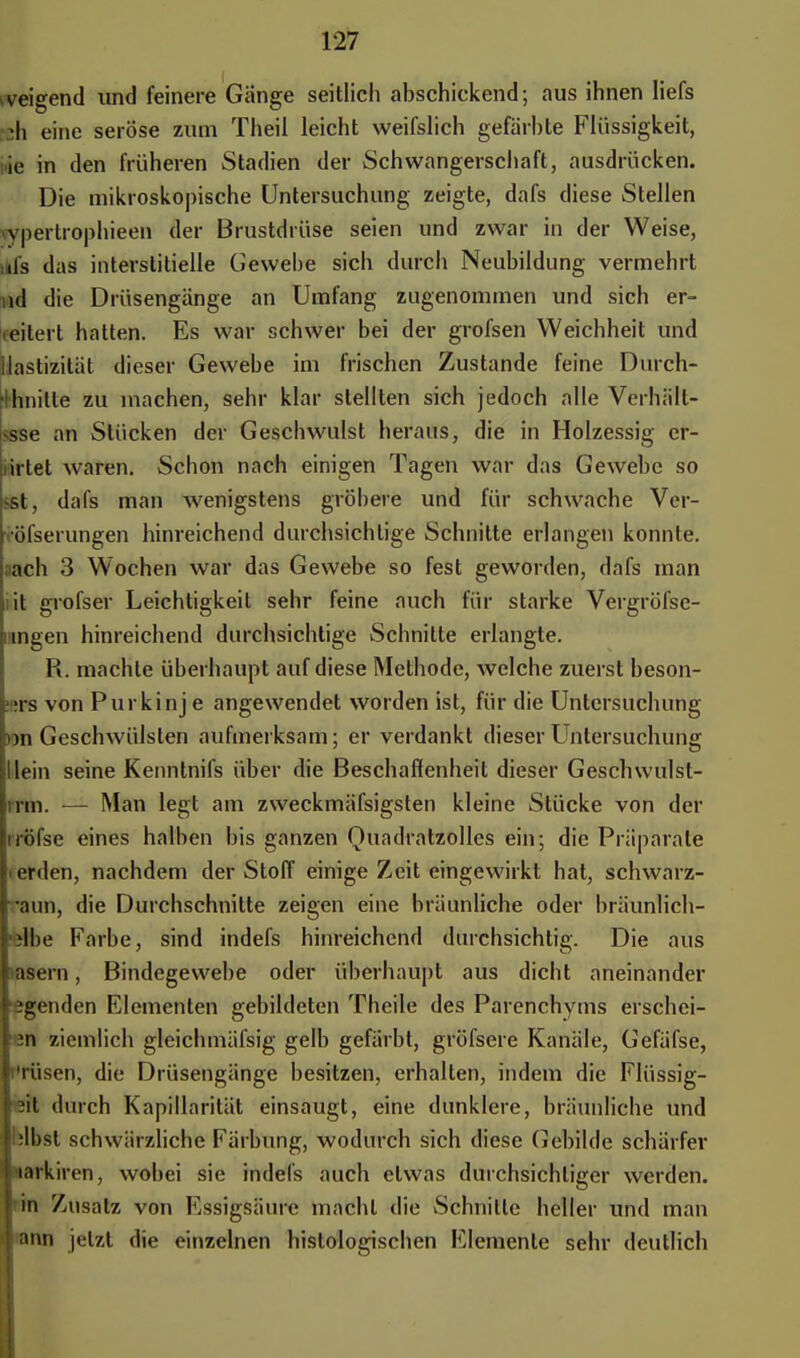 zeigend und feinere Gänge seitlich abschickend; aus ihnen Iiefs :h eine seröse zum Theil leicht weifslich gefärbte Flüssigkeit, ie in den früheren Stadien der Schwangerschaft, ausdrücken. Die mikroskopische Untersuchung zeigte, dafs diese Stellen vypertrophieen der Brustdrüse seien und zwar in der Weise, ufs das interstitielle Gewebe sich durch Neubildung vermehrt nd die Drüsengänge an Umfang zugenommen und sich er- weitert hatten. Es war schwer bei der grofsen Weichheit und liastizität dieser Gewebe im frischen Zustande feine Durch- •ihnitle zu machen, sehr klar stellten sich jedoch alle Verhäll- >sse an Stücken der Geschwulst heraus, die in Holzessig cr- iirtet waren. Schon nach einigen Tagen war das Gewebe so sst, dafs man wenigstens gröbere und für schwache Ver- röfserungen hinreichend durchsichtige Schnitte erlangen konnte, lach 3 Wochen war das Gewebe so fest geworden, dafs man it grofser Leichtigkeit sehr feine auch für starke Vergröfse- mngen hinreichend durchsichtige Schnitte erlangle. R. machte überhaupt auf diese Methode, welche zuerst beson- ;rs von Purkinje angewendet worden ist, für die Untersuchung )ii Geschwülsten aufmerksam; er verdankt dieser Untersuchung lein seine Kenntnifs über die Beschaffenheit dieser Geschwulst- irm. — Man legt am zweckmäfsigsten kleine Stücke von der iröfse eines halben bis ganzen Quadratzolles ein; die Präparate i erden, nachdem der Stoff einige Zeit eingewirkt hat, schwarz- aun, die Durchschnitte zeigen eine bräunliche oder bräunlich- ste Farbe, sind indefs hinreichend durchsichtig. Die aus asern, Bindegewebe oder überhaupt aus dicht aneinander igenden Elementen gebildeten Theile des Parenchyms erschei- 3n ziemlich gleichmäfsig gelb gefärbt, gröfsere Kanäle, Gefäfse, i'rüsen, die Drüsengänge besitzen, erhalten, indem die Flüssig- •il durch Kapillarität einsaugt, eine dunklere, bräunliche und ;ll)st schwärzliche Färbung, wodurch sich diese Gebilde schärfer inrkiren, wobei sie indefs auch etwas durchsichtiger werden, in Zusatz von Essigsäure macht die Schnitte heller und man ann jetzt die einzelnen histologischen Elemente sehr deutlich