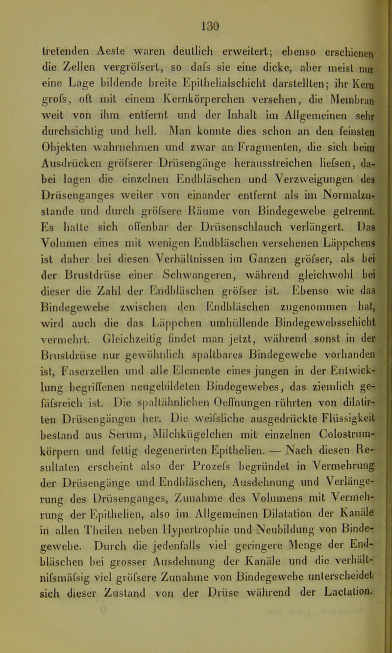tretenden Aeste waren deutlich erweitert; ebenso erschienen die Zellen vergröfsert, so dafs sie eine dicke, aber nieist nur eine Lage bildende breite Epilhelialschicht darstellten; ihr Kern grofs, oft mit einem Kernkörperchen verseben, die Membran weit von ihm entfernt und der Inhalt im Allgemeinen sehr durchsichtig und hell. Man konnte dies schon an den feinsten Objekten wahrnehmen und zwar an Fragmenten, die sich beim Ausdrücken gröfserer Drüsengänge herausstreichen Iiefsen, da- bei lagen die einzelnen Endbläschen und Verzweigungen des Drüsenganges weiter von einander entfernt als im Normalzu* stände und durch gröfsere Räume von Bindegewebe getrennt. Es halte sich offenbar der Drüsenschlauch verlängert. Das Volumen eines mit wenigen Endbläschen versehenen Läppchens ist daher bei diesen Verhältnissen im Ganzen gröfser, als bei der Brustdrüse einer Schwangeren, während gleichwohl bei dieser die Zahl der Endbläschen gröfser ist. Ebenso wie das Bindegewebe zwischen den Endbläschen zugenommen hat, wird auch die das Läppchen umhüllende Bindegewebsschicht vermehrt. Gleichzeitig findet man jetzt, während sonst in der Brustdrüse nur gewöhnlich spallbares Bindegewebe vorhanden ist, Faserzellen und alle Elemente eines jungen in der Entwick- lung begriffenen neugebildeten Bindegewebes, das ziemlich ge^ fäfsreich ist. Die spallähnlichen Oeffnungen rührten von dilatir- len Drüsengängen her. Die weifsliche ausgedrückte Flüssigkeit bestand aus Serum, Milchkügelchen mit einzelnen Colostrum- körpern und fettig degenerirten Epilhelien. — Nach diesen Re- sultaten erscheint also der Prozefs begründet in Vermehrung der Drüsengänge und Endbläschen, Ausdehnung und Verlänge- rung des Drüsenganges, Zunahme des Volumens mit Vermeh- rung der Epilhelien, also im Allgemeinen Dilatation der Kanüle in allen Theilen neben Hypertrophie und Neubildung von Binde- gewebe. Durch die jedenfalls viel geringere Menge der End- bläschen bei grosser Ausdehnung der Kanäle und die verhält- nifsmäfsig viel gröfsere Zunahme von Bindegewebe unlerscheidet sich dieser Zustand von der Drüse während der Laclalion.