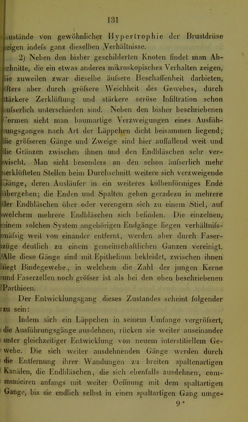 J31 i lUstände von gewöhnlicher Hypertrophie der Brustdrüse ;|eeigen indefs ganz dieselben yerhällnisse. 2) Neben den bisher geschilderten Knoten findet man Ah- chnitte, die ein etwas anderes mikroskopisches Verhalten zeigen, nie zuweilen zwar dieselbe iiufsere Beschaffenheit darbieten, fters aber durch gröfsere Weichheit des Gewebes, durch Itärkere Zerklüftung und stärkere seröse Infiltration schon i ufserlich unterschieden sind. Neben den bisher beschriebenen formen sieht man baumartige Verzweigungen eines Ausfüh- umgsganges nach Art der Läppchen dicht beisammen liegend; lilie gröfseren Gänge und Zweige sind hier auffallend weit und ilie Gränzen zwischen ihnen und den Endbläschen sehr ver- wischt. Man sieht besonders an den schon äufserlich mehr zerklüfteten Stellen beim Durchschnitt weitere sich verzweigende Gänge, deren Ausläufer in ein weiteres kolbenförmiges Ende übergehen; die Enden und Spalten gehen geradezu in mehrere Her Endbläschen über oder verengern sich zu einem Stiel, auf welchem mehrere Endbläschen sich befinden. Die einzelnen, cjinem solchen System angehörigen Endgänge liegen verhältnifs- [lmäfsig weit von einander entfernt, werden aber durch Easer- mige deutlich zu einem gemeinschaftlichen Ganzen vereinigt. .Alle diese Gänge sind mit Epilhelium bekleidet, zwischen ihnen liiegt Bindegewebe, in welchem die Zahl der jungen Kerne uind Faserzellen noch gröfser ist als bei den oben beschriebenen IParthieen. Der Entwicklungsgang dieses Zuslandes scheint folgender ?zu sein: Indem sich ein Läppchen in seinem Umfange vergröfsert, 1 die Ausführungsgänge ausdehnen, rücken sie weiter auseinander unter gleichzeitiger Entwicklung von neuem interstitiellem Ge- webe. Die sich weiter ausdehnenden Gänge werden durch die Entfernung ihrer W andungen zu breiten spallcnarligen Kanälen, die Endbläschen, die sich ebenfalls ausdehnen, com- municiren anfangs mit weiter Oeflhung mit dem spaltarligen Gange, bis sie endlich selbst in einen spaltarligen Gang umge- 9*