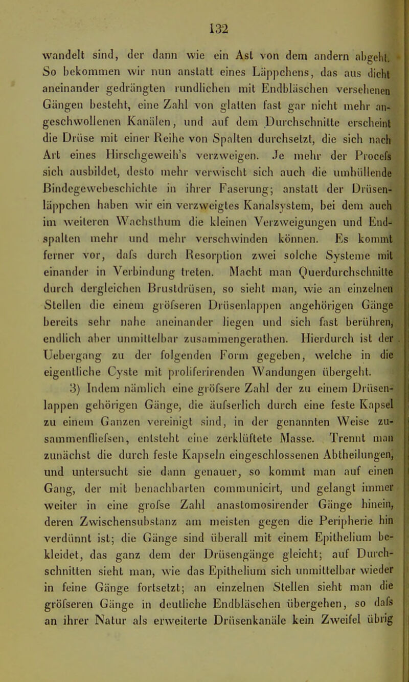 wandelt sind, der dann wie ein Ast von dem andern abgeht. So bekommen wir nun anstatt eines Läppchens, das aus dicht aneinander gedrängten rundlichen mit Endbläschen versehenen Gangen besteht, eine Zahl von glatten fast gar nicht mehr an- geschwollenen Kanälen, und auf dem Durchschnitte erscheint die Drüse mit einer Reihe von Spalten durchsetzt, die sich nach Art eines Hirschgeweih's verzweigen. Je mehr der Procefs sich ausbildet, desto mehr verwischt sich auch die umhüllende ßindegewebeschichle in ihrer Faserung; anstatt der Drüsen- läppchen haben wir ein verzweigtes Kanalsystem, bei dem auch im weiteren Wachslhum die kleinen Verzweigungen und End- spallen mehr und mehr verschwinden können. Es kommt ferner vor, dafs durch Resorption zwei solche Systeme mit einander in Verbindung treten. Macht man Querdurchschnilte durch dergleichen Brustdrüsen, so sieht man, wie an einzelnen Stellen die einem gröfseren Drüsenlappen angehörigen Gänge bereits sehr nahe aneinander liegen und sich fast berühren, endlich aber unmittelbar zusammengerathen. Hierdurch ist der Uebergang zu der folgenden Form gegeben, welche in die eigentliche Cyste mit proliferirenden Wandungen übergeht. 3) Indem nämlich eine gröfsere Zahl der zu einem Drüsen- lappen gehörigen Gänge, die äufserlich durch eine feste Kapsel zu einem Ganzen vereinigt sind, in der genannten Weise zu- sammenfliefsen, entsteht eine zerklüftete Masse. Trennt mall zunächst die durch feste Kapseln eingeschlossenen Abiheilungen, und untersucht sie dann genauer, so kommt man auf einen Gang, der mit benachbarten communicirt, und gelangt immer weiter in eine grofse Zahl anaslomosirender Gänge hinein, deren Zwischensubslanz am meisten gegen die Peripherie hin verdünnt ist; die Gänge sind überall mit einem Epithelium be- kleidet, das ganz dem der Drüsengänge gleicht; auf Durch- schnitten sieht man, wie das Epithelium sich unmittelbar wieder in feine Gänge fortsetzt; an einzelnen Stellen sieht man die gröfseren Gänge in deutliche Endbläschen übergehen, so dafs an ihrer Natur als erweiterte Drüsenkanäle kein Zweifel übrig
