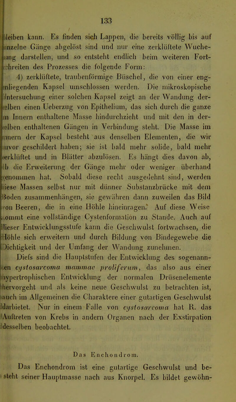 leiben kann. Es linden sich Lappen, die bereits völlig bis auf n/.elne Gänge abgelöst sind und nur eine zerklüftete Wuche- rn» darstellen, und so entsteht endlich beim weiteren Fort- hieiten des Prozesses die folgende Form: 4) zerklüftete, traubenförmige Büschel, die von einer eng- nliegenden Kapsel umschlossen werden. Die mikroskopische 'Untersuchung einer solchen Kapsel zeigt an der Wandung der- eslben einen Ueberzug von Epithelium, das sich durch die ganze in Innern enthaltene Masse hindurchzieht und mit den in der- eelbcn enthaltenen Gängen in Verbindung steht. Die Masse im nnern der Kapsel besteht aus denselben Elementen, die wir mvor geschildert haben; sie ist bald mehr solide, bald mehr terklüftet und in Blätter abzulösen. Es hängt dies davon ab, ib die Erweiterung der Gänge mehr oder weniger überhand renommen hat. Sobald diese recht ausgedehnt sind, werden ;iese Massen selbst nur mit dünner Substanzbrücke mit dem Hoden zusammenhängen, sie gewähren dann zuweilen das Bild 'on Beeren, die in eine Höhle hineinragen.* Auf diese Weise .ornmt eine vollständige Cyslenformalion zu Stande. Auch auf Mieser Entwicklungsstufe kann die Geschwulst fortwachsen, die Höhle sich erweitern und durch Bildung von Bindegewebe die Dichtigkeit und der Umfang der Wandung zunehmen. Diefs sind die Hauptstufen der Entwicklung des sogenann- .en cystosarcoma mammao proliferum, das also aus einer ibypertrophischen Entwicklung der normalen Drüsenelemenle hervorgeht und als keine neue Geschwulst zu betrachten ist, iauch im Allgemeinen die Charaktere einer gutartigen Geschwulst Idarbietet. Nur in einem Falle von cijsiosareorna hat R. das Auftreten von Krebs in andern Organen nach der Exstirpation desselben beobachtet. Das En Chondrom. Das Enchondrom ist eine gutartige Geschwulst und be- steht seiner Hauptmasse nach aus Knorpel. Es bildet gewöhn-