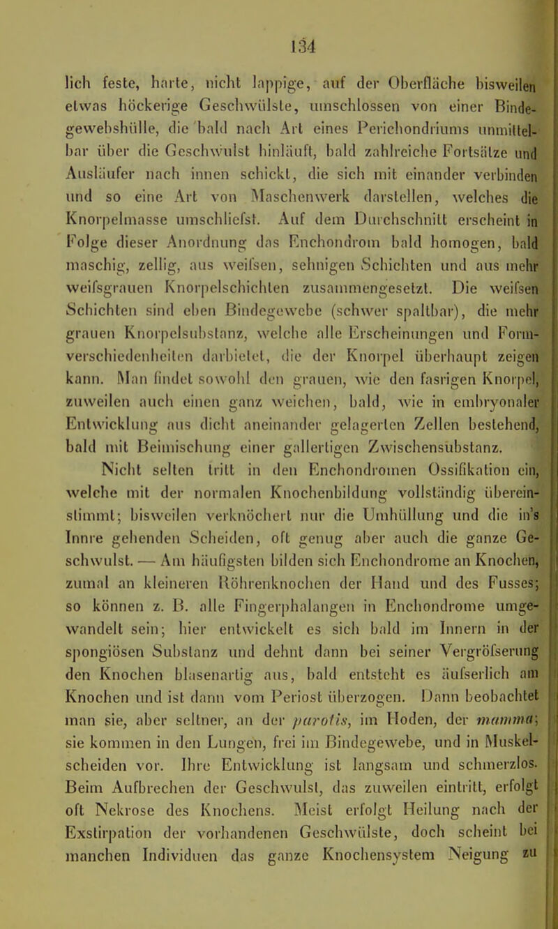 lieh feste, harte, nicht lappige, auf der Oberfläche bisweilen etwas höckerige Gesellwülsle, umschlossen von einer Binde- gewebshülle, die bald nach Art eines Perichondriums unmittel- bar über die Geschwulst hinläuft, bald zahlreiche Fortsätze und Ausläufer nach innen schickt, die sich mit einander verbinden und so eine Art von Maschenwerk darstellen, welches die Knorpelmasse umschliefst. Auf dem Durchschnitt erscheint in Folge dieser Anordnung das Enchondrom bald homogen, bald* maschig, zellig, aus weifsen, sehnigen Schichten und aus mehr weifsgrauen Knorpelschichten zusammengesetzt. Die weifsetfc Schichten sind eben Bindegewebe (schwer spaltbar), die mehr grauen Knorpelsubstanz, welche alle Erscheinungen und Forin Verschiedenheiten darbietet, die der Knorpel überhaupt zeigeftl kann. Man findet sowohl den grauen, wie den fasrigen Knorpel, zuweilen auch einen ganz weichen, bald, wie in embryonaler Entwicklung aus dicht aneinander gelagerten Zellen bestehend,J bald mit Beimischung einer gallertigen Zwischensubstanz. Nicht selten tritt in den Enchondromen Ossifikation ein, welche mit der normalen Knocbenbildung vollständig iiberein* stimmt; bisweilen verknöchert nur die Umhüllung und die in'ffl Innre gehenden Scheiden, oft genug aber auch die ganze Ge- schwulst. — Am häufigsten bilden sich Enchondrome an Knochen^ zumal an kleineren Köhrenknochen der Hand und des Fusses^ so können z. B. alle Fingerphalangen in Enchondrome umge- wandelt sein; hier entwickelt es sich bald im Innern in der spongiösen Substanz und dehnt dann bei seiner Vergröfsernng den Knochen blasenartig aus, bald entsteht es äufserlich am Knochen und ist dann vom Periost überzogen. Dann beobachtet man sie, aber seltner, an der parotis, im Hoden, der mauima; sie kommen in den Lungen, frei im Bindegewebe, und in Muskel- scheiden vor. Ihre Entwicklung ist langsam und schmerzlos. Beim Aufbrechen der Geschwulst, das zuweilen eintritt, erfolgt oft Nekrose des Knochens. Meist erfolgt Heilung nach der Exstirpation der vorhandenen Geschwülste, doch scheint bei manchen Individuen das ganze Knochensystem Neigung zu