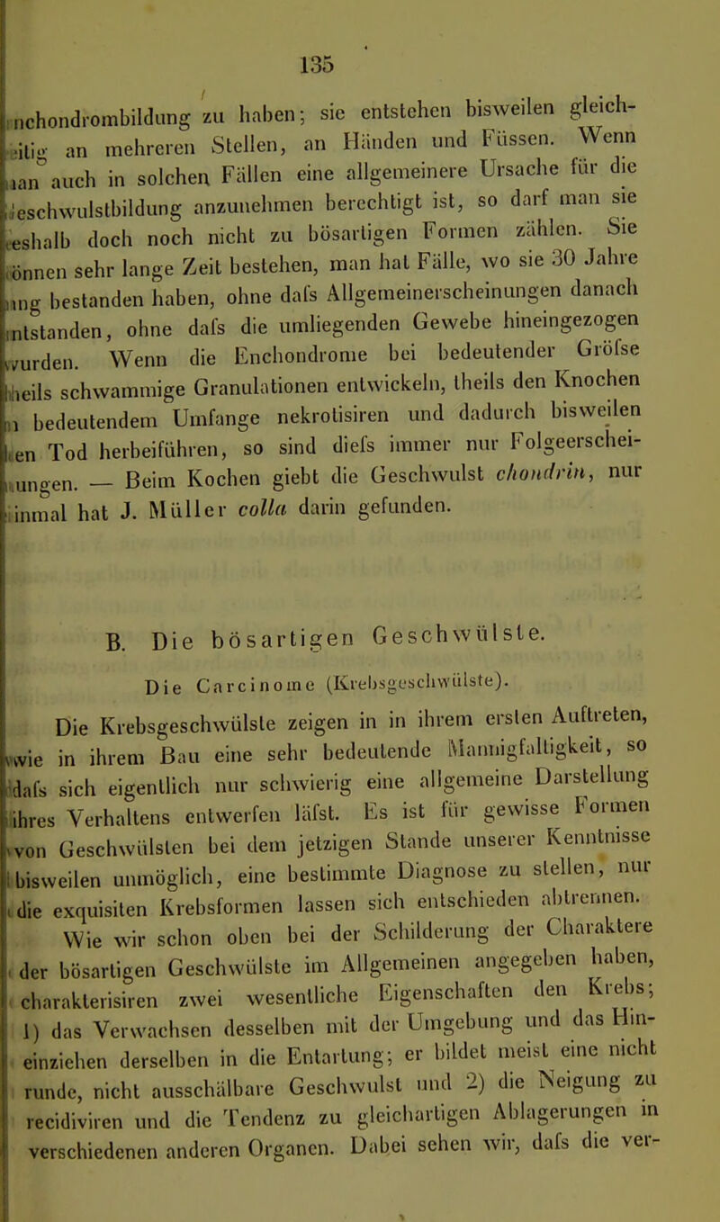 mchondrombildung zu haben; sie entstehen bisweilen gleich, »ig an mehreren Stellen, an Händen und Füssen. Wenn «an auch in solchen Fallen eine allgemeinere Ursache für die leschwnlstbildung anzunehmen berechtigt ist, so darf man sie ieshalb doch noch nicht zu bösartigen Formen zählen. Sie (tonen sehr lange Zeit bestehen, man hat Fälle, wo sie 30 Jahre i,ng bestanden haben, ohne dafs Allgemeinerscheinungen danach ^standen, ohne dafs die umliegenden Gewebe hineingezogen wurden. Wenn die Enchondrome bei bedeutender Gröfse teils schwammige Granulationen entwickeln, theils den Knochen n bedeutendem Umfange nekrotisiren und dadurch bisweilen «ien Tod herbeiführen, so sind diefs immer nur Folgeerschei- nungen. — Beim Kochen giebt die Geschwulst chondrin, nur Ünmal hat J. Müller colla darin gefunden. B. Die bösartigen Geschwülste. Die Carcinoine (Krebsgeschwülste). Die Krebsgeschwülste zeigen in in ihrem ersten Auftreten, wie in ihrem Bau eine sehr bedeutende Mannigfaltigkeit, so dafs sich eigentlich nur schwierig eine allgemeine Darstellung ühres Verhaltens entwerfen läfst. Es ist für gewisse Formen »von Geschwülsten bei dem jetzigen Stande unserer Kenntnisse bisweilen unmöglich, eine bestimmte Diagnose zu stellen, nur • die exquisiten Krebsformen lassen sich entschieden abtrennen. Wie wir schon oben bei der Schilderung der Charaktere der bösartigen Geschwülste im Allgemeinen angegeben haben, öharakterisiren zwei wesentliche Eigenschaften den Krebs; 1) das Verwachsen desselben mit der Umgebung und das Hin- einziehen derselben in die Entartung; er bildet meist e.ne nicht runde, nicht ausschälbare Geschwulst und 2) die Neigung zu recidiviren und die Tendenz zu gleichartigen Ablagerungen m verschiedenen anderen Organen. Dabei sehen wir, dafs die ver-