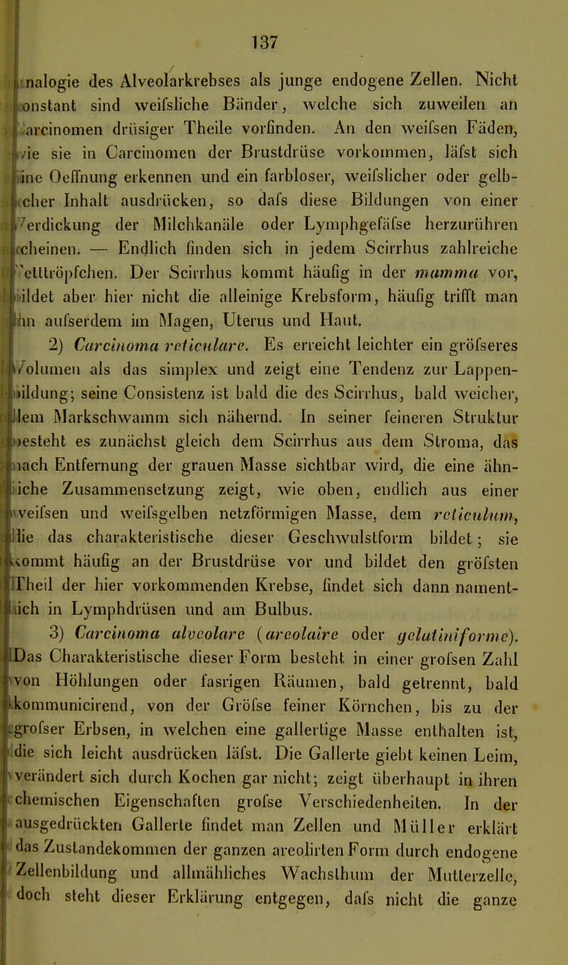 A nalogie des Alveolarkrebses als junge endogene Zellen. Nicht konstant sind weifsliche Bänder, welche sich zuweilen an aicinomen drüsiger Theile vorfinden. An den weifsen Fäden, Lie sie in Carcinomen der Brustdrüse vorkommen, läfst sich i;ine OelTnung erkennen und ein farbloser, weifslicher oder gelb- licher Inhalt ausdrücken, so dafs diese Bildungen von einer Verdickung der Milchkanäle oder Lymphgefäfse herzurühren icheinen. — Endlich finden sich in jedem Scirrhus zahlreiche retllröpfchen. Der Scirrhus kommt häufig in der mamma vor, fiildet aber hier nicht die alleinige Krebsform, häufig trifft man Inn aufserdem im Magen, Uterus und Haut. 2) Carcinoma rcticulare. Es erreicht leichter ein gröfseres Uolumen als das simplex und zeigt eine Tendenz zur Lappen- uildung; seine Consislenz ist bald die des Scirrhus, bald weicher, Uem Markscliwamm sich nähernd. In seiner feineren Struktur uesteht es zunächst gleich dem Scirrhus aus dem Siroma, das nach Entfernung der grauen Masse sichtbar wird, die eine ähn- liche Zusammensetzung zeigt, wie oben, endlich aus einer weifsen und weifsgelben netzförmigen Masse, dem rcticulum, Hie das charakteristische dieser Geschwulstform bildet; sie \ommt häufig an der Brustdrüse vor und bildet den gröfsten llheil der hier vorkommenden Krebse, findet sich dann nament- lich in Lymphdrüsen und am Bulbus. 3) Carcinoma alveolare (areolaire oder yelutiniforme). Das Charakteristische dieser Form besteht in einer grofsen Zahl von Höhlungen oder fasrigen Räumen, bald getrennt, bald kommunicirend, von der Gröfse feiner Körnchen, bis zu der grofser Erbsen, in welchen eine gallertige Masse enthalten ist, die sich leicht ausdrücken läfst. Die Gallerte giebt keinen Leim, verändert sich durch Kochen gar nicht; zeigt überhaupt in ihren chemischen Eigenschaften grofse Verschiedenheiten. In der ausgedrückten Gallerle findet man Zellen und Müller erklärt das Zustandekommen der ganzen areolirten Form durch endogene Zellenbildung und allmähliches Wachslhum der Mutlerzelle, doch steht dieser Erklärung entgegen, dafs nicht die ganze