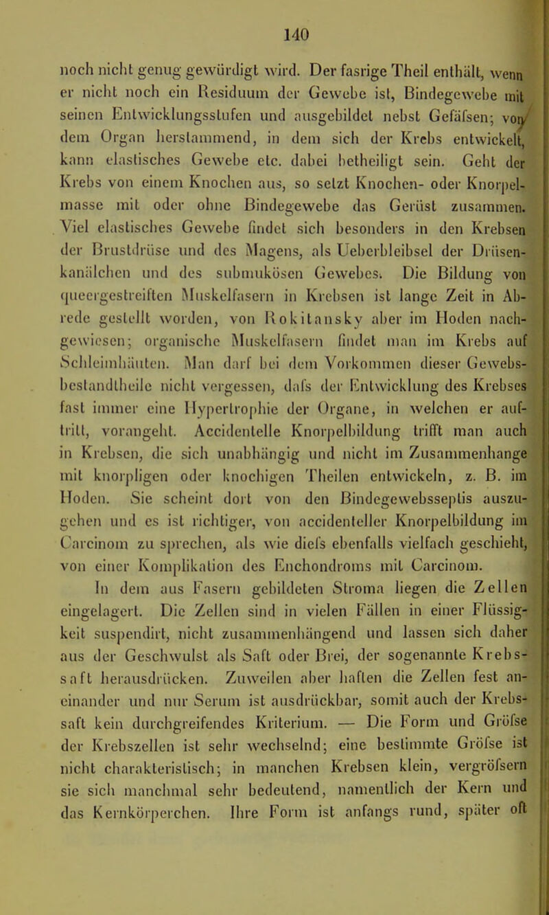 noch nicht genug gewürdigt wird. Der fasrige Theil enthält, wenn er nicht noch ein Residuum der Gewebe ist, Bindegewebe mit seinen Entwicklungsstufen und ausgebildet nebst Gefäfsen; von/ dein Organ herstammend, in dem sich der Krebs entwickelt, kann elastisches Gewebe etc. dabei betheiligt sein. Geht der Krebs von einem Knochen aus, so setzt Knochen- oder Knorpel- masse mit oder ohne Bindegewebe das Gerüst zusammen. Viel elastisches Gewebe findet sich besonders in den Krebsen der Brustdrüse und des Magens, als Ueberbleibsel der Driisen- kaniilchcn und des submukösen Gewebes^ Die Bildung vonj (jueergestreiften Muskelfasern in Krebsen ist lange Zeit in Ab- rede gestellt worden, von Rokitansky aber im Hoden nach- gewiesen; organische Muskelfasern findet mau im Krebs aul Schleimhäuten. Man darf bei dem Vorkommen dieser Gewebs- beslandlheile nicht vergessen, dals der Entwicklung des Krebses fast immer eine Hypertrophie der Organe, in welchen er auf- tritt, vorangehl. Accidenlelle Knorpelbildung trifft man auch in Krebsen, die sich unabhängig und nicht im Zusammenhange mit knorpligen oder knochigen Theilen entwickeln, z. B. im Hoden. Sie scheint dort von den ßindegewebsseplis auszu- gehen und es ist richtiger, von accidenleller Knorpelbildung im Carcinom zu sprechen, als wie diefs ebenfalls vielfach geschieht, von einer Komplikation des Enchondroms mit Carcinom. In dem aus Fasern gebildeten Siroma liegen die Zellen eingelagert. Die Zellen sind in vielen Fällen in einer Flüssige keit suspendirt, nicht zusammenhängend und lassen sich daher aus der Geschwulst als Saft oder Brei, der sogenannte Krebs- saft herausdrücken. Zuweilen aber haften die Zellen fest an^ einander und nur Serum ist ausdrückbar, somit auch der Krebs- saft kein durchgreifendes Kriterium. — Die Form und Gröfse der Krebszellen ist sehr wechselnd; eine bestimmte Gröfse ist nicht charakteristisch; in manchen Krebsen klein, vergröfsern sie sich manchmal sehr bedeutend, namentlich der Kern und das Kernkörperchen. Ihre Form ist anfangs rund, später oft