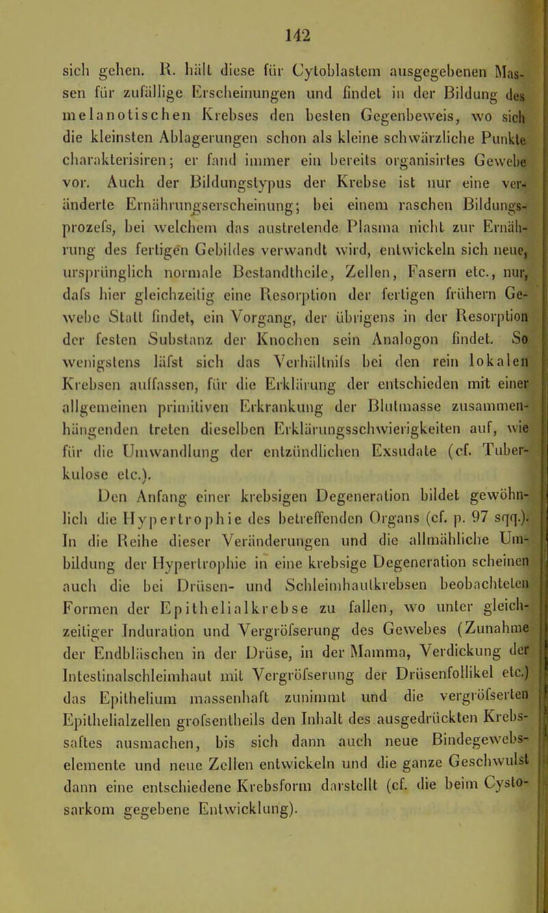 sich gehen. R. hält diese für Cytoblaslem ausgegebenen Mas- sen für zufällige Erscheinungen und findet in der Bildung des melanotischen Krebses den besten Gegenbeweis, wo sich die kleinsten Ablagerungen schon als kleine schwärzliche Punkte charakterisiren; er fand immer ein bereits organisirtes Gewebe vor. Auch der Bildungslypus der Krebse ist nur eine ver» änderte Ernährungserscheinung; bei einem raschen Bildungs- prozefs, bei welchem das austretende Plasma nicht zur Ernäh- rung des fertigen Gebildes verwandt wird, entwickeln sich neue, ursprünglich normale Bestandteile, Zellen, Fasern etc., nur, dafs hier gleichzeitig eine Resorption der fertigen frühern Ge- webe Statt findet, ein Vorgang, der übrigens in der Resorption der festen Substanz der Knochen sein Analogon findet. So wenigstens läfst sich das Verhältnifs bei den rein lokalen Krebsen auffassen, für die Erklärung der entschieden mit einer allgemeinen primitiven Erkrankung der Blulmasse zusammen« hängenden treten dieselben Erklärungsschwierigkeiten auf, wie für die Umwandlung der entzündlichen Exsudate (cf. Tube« kulosc etc.). Den Anfang einer krebsigen Degeneration bildet gewöhn« lieh die Hypertrophie des betreffenden Organs (cf. p. 97 sqq.)« In die Reihe dieser Veränderungen und die allmähliche Umfl bildung der Hypertrophie in eine krebsige Degeneration scheinen auch die bei Drüsen- und Schleimhaulkrebsen beobachtete« Formen der Epithelial krebse zu fallen, wo unter gleich« zeiliger Induration und Vergröfserung des Gewebes (Zunahm« der Endbläschen in der Drüse, in der Mamma, Verdickung der Inteslinalschleimhaut mit Vergröfserung der Drüsenfollikel etc.) das Epilhelium massenhaft zunimmt und die vergröfserten Epithelialzellen grofsenlheils den Inhalt des ausgedrückten Krebs- saftes ausmachen, bis sich dann auch neue Bindegewebs- I demente und neue Zellen entwickeln und die ganze Geschwulst dann eine entschiedene Krebsform darstellt (cf. die beim Cyslo- sarkom gegebene Entwicklung).