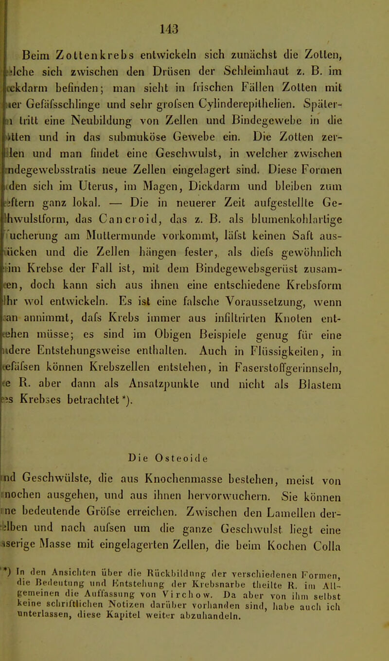 Beim Zotten krebs entwickeln sich zunächst die Zollen, tlslche sich zwischen den Drüsen der Schleimhaut z. B. im cckdarm befinden; man sieht in frischen Fällen Zotten mit wer Gefäfsschlinge und sehr grofsen Cylinderepilhelien. Späler- :i Irilt eine Neubildung von Zellen und Bindegewebe in die litten und in das submuköse Gewebe ein. Die Zotten zer- llen und man findet eine Geschwulst, in welcher zwischen ndegewebsslralis neue Zellen eingelagert sind. Diese Formen den sich im Uterus, im Magen, Dickdarm und bleiben zum ■ftern ganz lokal. — Die in neuerer Zeit aufgestellte Ge- Ihwulslform, das Cancroid, das z. B. als blumenkohlartige i ucherung am Muttermunde vorkommt, läfst keinen Saft aus- ücken und die Zellen hängen fester, als diefs gewöhnlich im Krebse der Fall ist, mit dem Bindegewebsgerüst zusam- ■en, doch kann sich aus ihnen eine entschiedene Krebsform ihr wol entwickeln. Es ist eine falsche Voraussetzung, wenn an annimmt, dafs Krebs immer aus infiltrirlen Knoten ent- gehen müsse; es sind im Obigen Beispiele genug für eine ndere Entstehungsweise enthalten. Auch in Flüssigkeilen, in tefäfsen können Krebszellen entstehen, in Fasersloff°erinnseln, de R. aber dann als Ansatzpunkte und nicht als Blastem KS Krebses betrachtet *). Die Osteoide nd Geschwülste, die aus Knochenmasse bestehen, meist von inochen ausgehen, und aus ihnen hervorwuchern. Sie können me bedeutende Gröfse erreichen. Zwischen den Lamellen der- ilben und nach aufsen um die ganze Geschwulst, liegt eine iserige Masse mit eingelagerten Zellen, die beim Kochen Colla '*) In den Ansichten über <lie Rückbildung der verschiedenen Formen die Bedeutung und Kntstehung der Krebsnarbe tlieilte R. im All- gemeinen die Auffassung von Virchow. Da aber von ihm selbst Keine schriftlichen Notizen darüber vorhanden sind, habe auch ich unterlassen, diese Kapitel weiter abzuhandeln.