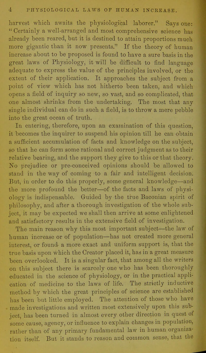 harvest which awaits the physiological laborer. Says one: Certainly a well-arranged and most comprehensive science has already been reared, but it is destined to attain proportions much more gigantic than it now presents. If the theory of human increase about to be proposed is found to have a sure basis in the great laws of Physiology, it will be difficult to find language adequate to express the value of the principles involved, or the extent of their application. It approaches the subject from a point of view which has not hitherto been taken, and which opens a field of inquiry so new, so vast, and so complicated, that one almost shrinks from the undertaking. The most that any single individual can do in such a field, is to throw a mere pebble into the great ocean of truth. In entering, therefore, upon an examination of this question, it becomes the inquirer to suspend his opinion till he can obtain a sufficient accumulation of facts and knowledge on the subject, so that he can form some rational and correct judgment as to their relative bearing, and the support they give to this or that theory. No prejudice or pre-conceived opinions should be allowed to stand in the way of coming to a fair and intelligent decision. But, in order to do this properly, some general knowledge—and tlie more profound the better—of the facts and laws of physi- ology is indispensable. Guided by the true Baconian spirit of philosophy, and after a thorough investigation of the whole sub- ject, it may be expected we shall then arrive at some enlightened and satisfiictory results in the extensive field of investigation. The main reason why this most important subject—the law of human increase or of population—has not created more general interest, or found- a more exact and uniform support is, that the true basis upon which the Creator placed it, has in a great measure been overlooked. It is a singular fact, that among all the writers on this subject there is scarcely one who has been thoroughly educated in the science of physiology, or in the practical appli- cation of medicine to the laws of life. The strictly inductive method by which the great principles of science are established has been but little employed. The attention of those who have made investigations and written most extensively upon this sub- ject, has been turned in almost every other direction in quest of some cause, agency, or influence to explain changes in population, rather than of any primary fundamental law in human organiza- tion itself. But it stands to reason and common sense, that the