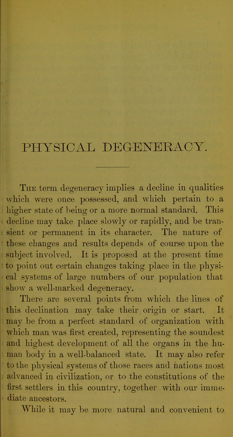 The term degeneracy implies a decline in qualities which were once possessed, and which pertain to a higher state of being or a more normal standard. This decline may take place slowly or rapidly, and be tran- sient or permanent in its character. The nature of these changes and results depends of course upon the subject involved. It is proposed at the present time to point out certain changes taking place in the physi- cal systems of large numbers of our population that show a well-marked degeneracy. There are several points from which the lines of this declination may take their origin or start. It may be from a perfect standard of organization with which man was first created, representing the soundest and highest development of all the organs in the hu- man body in a well-balanced state. It may also refer to the physical systems of those races and nations most advanced in civilization, or to the constitutions of the first settlers in this country, together with our imme- diate ancestors. While it may be more natural and convenient to