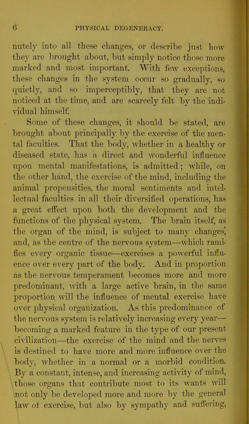 nutely into all these clianges, or describe just how they are brought about, but simply notice those more marked and most important. With few exceptions, these changes in the system occur so gradually, so quietly, and so imperceptibly, that they are not noticed at the time, and are scarcely felt by the indi- vidual himself. Some of these changes, it should be stated, are brought about principally by the exercise of the men- tal faculties. That the body, whether in a healthy or diseased state, has a direct and wonderful influence upon mental manifestations, is admitted; while, on the other hand, the exercise of the mind, including the animal propensities, the moral sentiments and intel- lectual faculties in all their diversified operations, has a great effect upon both the development and the functions of the physical system. The brain itself, as the organ of the mind, is subject to many changes', and, as the centre of the nervous system—which rami- fies every organic tissue—exercises a powerful influ- ence over every part of the body. And in proportion as the nervous temperament becomes more and more predominant, with a large active brain, in the same proportion will the influence of mental exercise have over physical organization. As this predominance of the nervous system is relatively increasing every year— becoming a marked feature in the type of our present civilization—the exercise of the mind and the nerves is destined to have more and more influence over the body, whether in a normal or a morbid condition. By a constant, intense, and increasing activity of mind, those organs that contribute most to its wants will not only be developed more and more by the general law of exercise, but also by synrpathy and suffering,